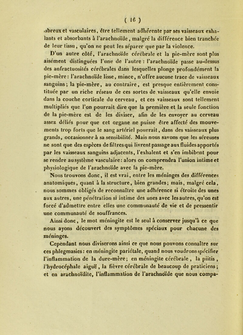 jjbreirx et vasculaires, être tellement adhérente par ses vaisseaux exha- lants et absorbants à l’arachnoïde, malgré la différence bien tranchée de leur tissu, qu’on ne peut les séparer que par la violence. D’un autre côté, l’arachnoïde cérébrale et la pie-mère sont plus aisément distinguées l’une de l’autre : l’arachnoïde passe au-dessus des anfractuosités cérébrales dans lesquelles plonge profondément la pic-mère: l’arachnoïde lisse, mince, n’offre aucune trace de vaisseaux sanguins; la pie-mère, au contraire, est presque entièrement cons- tituée par un riche réseau de ces sortes de vaisseaux qu’elle envoie dans la couche corticale du cerveau, et ces vaisseaux sont tellement » ' multipliés que l’on pourrait dire que la première et la seule fonction de la pic-mère est de les diviser, afin de les envoyer au cerveau assez déliés pour que cet organe ne puisse être affecté des mouve- ments trop forts que le sang artériel pourrait, dans des vaisseaux plus grands, occasionner à sa sensibilité. Mais nous savons que les séreuses ne sont que des espèces de fil très qui livrent passage aux fluides apportés par les vaisseaux sanguins adjacents, l’exhalent et s’en imbibent pour se rendre au système vasculaire: alors on comprendra l’union intime et physiologique de l’arachnoïde avec la pie-mère. Nous trouvons donc, il est vrai, entre les méninges des différences anatomiques, quant à la structure, bien grandes; mais, malgré cela, nous sommes obligés de reconnaître une adhérence si étroite des unes aux autres, une pénétration si intime des unes avec les autres, qu’on est forcé d’admettre entre elles une communauté de vie et de pressentir une communauté de souffrances. Ainsi donc, le mot méningite est le seul à conserver jusqu’à ce que nous ayons découvert des symptômes spéciaux pour chacune des méninges. Cependant nous diviserons ainsi ce que nous pouvons connaître sur ces phlegmasies: en méningite pariétale, quand nous voudrons spécifier l’inflammation de la dure-mère; en méningite cérébrale , la piitis , l’hydrocéphale aiguë , la fièvre cérébrale de beaucoup de praticiens ; et en arachnoïdite, l’inflammation de l’arachnoïde que nous compa-