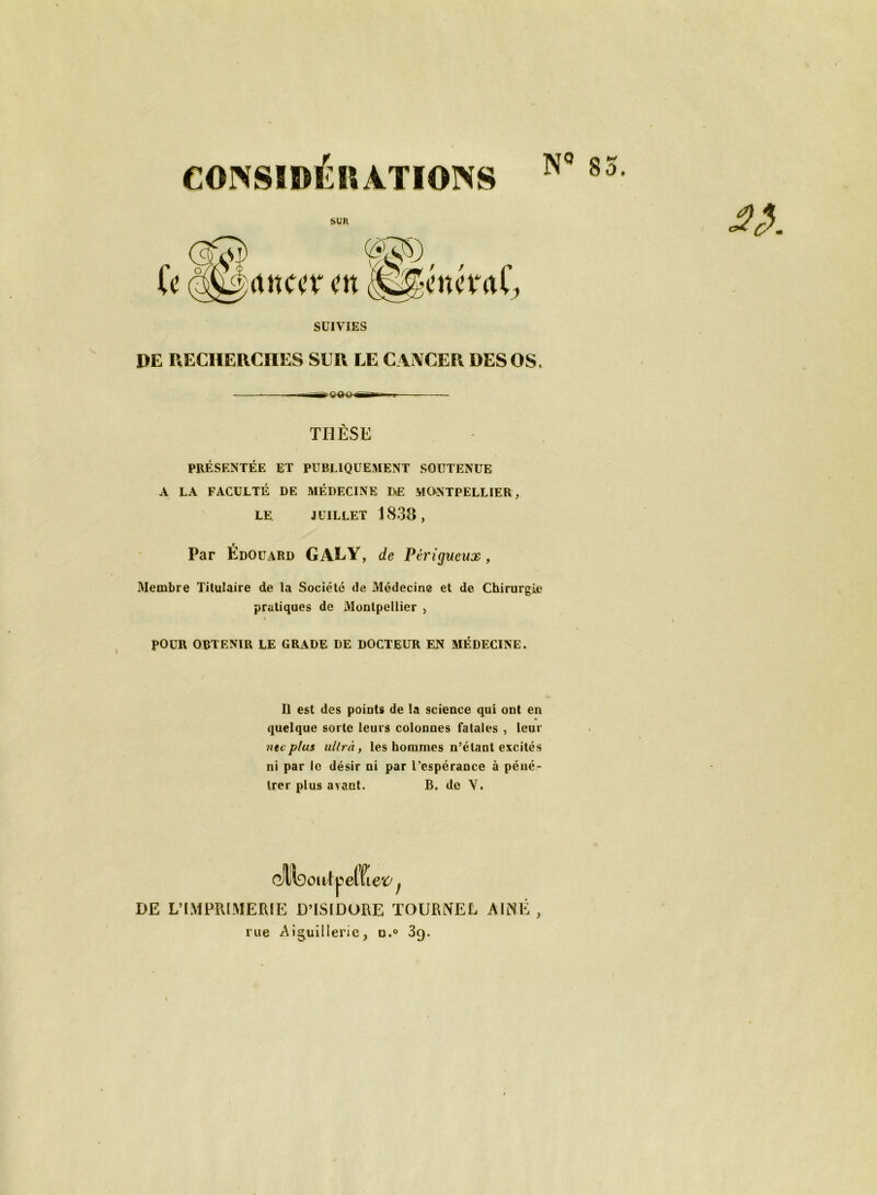 CONSIDÉRATIONS N 85 DE RECHERCHES SUR LE CANCER DES OS. THÈSE PRÉSENTÉE ET PUBLIQUEMENT SOUTENUE A LA FACULTÉ DE MÉDECINE DE MONTPELLIER, LE JUILLET 1838, Par Édouard GALY, de Périgueux, Membre Titulaire de la Société de Médecine et de Chirurgie pratiques de Montpellier , \ POUR OBTENIR LE GRADE DE DOCTEUR EN MÉDECINE. Il est des points de la science qui ont en quelque sorte leurs colonnes fatales , leur ntcplus ultra, les hommes n’étant excités ni par le désir ni par l’espérance à péné- trer plus avant. B. de V. (MsowlveWiev f DE L’IMPRIMERIE D’ISIDORE TOURNEE AINE , rue Aiguillerie, o.° 3g.