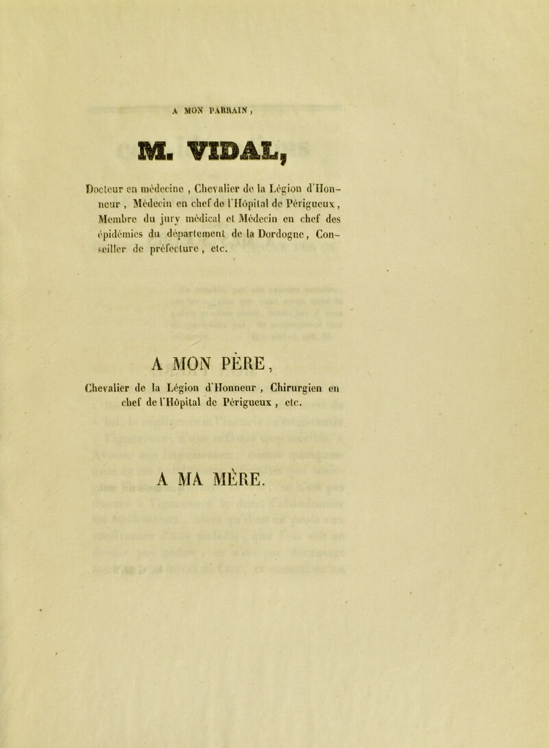 A MON PARRAIN, M. VIBAL, Docteur en médecine , Chevalier de la Légion d’Hon- nçur , Médecin en chef do l’Hôpital de Périgucux, Membre du jury médical et Médecin en chef des épidémies du département de la Dordogne, Con- seiller de préfecture , etc. A MON PÈRE, Chevalier de la Légion d’Honneur , Chirurgien en chef de l’Hôpital de Périgueux , etc. A MA MÈRE.