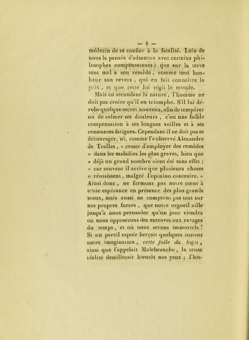 médecin cle se confier h la fatalité. Loin de nous la pensée d’admettre avec certains phi- losophes compensateurs ; que sur la terre tout mal a son remède , comme tout bon- heur son revers , qui en lait connaître le prix , et que cette loi régit le monde. Mais en secondant la nature , l'homme ne doit pas croire qu’il en triomphe. S’il lui dé~ robe quelque secret nouveau, afin de tempérer on de calmer ses douleurs , c’est une faible compensation à ses longues veilles et à ses constantes fatigues. Cependant il ne doit pas se décourager, ni, comme l’a observé Alexandre de Tralles , « cesser d’employer des remèdes « dans les maladies les plus graves, bien que « déjà un grand nombre aient été sans effet ; « car souvent il arrive que plusieurs choses « réussissent, malgré l’opinion contraire. » Ainsi donc , ne fermons pas notre cœur à toute espérance en présence des plus grands maux, mais aussi ne comptent pas tant sur nos propres forces , que noue orgueil aille jusqu’à nous persuader qu’un jour viendra où nous opposerons des entraves aux ravages du temps, et où nous serons immortels ! Si un pareil espoir berçait quelques instans notre imagination , cette jolie du logis f ainsi que l’appelait Malebranche, la triste léalité dessillerait bientôt nos yeux ; l’his-