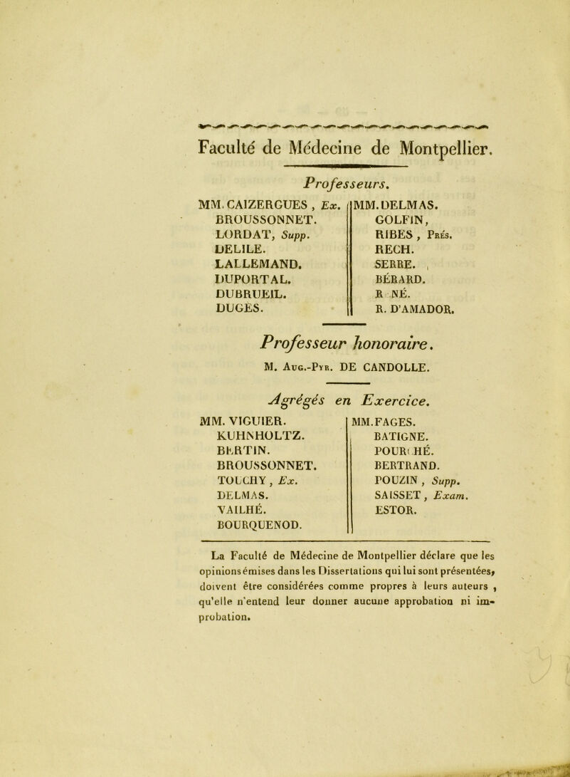 Faculté de Médecine de Montpellier. MMCA1ZERGUES , BROUSSONNET. LORDAT, Supp. DELILE. LALLEMAND. DUPORTAL. DU BRUEIL. DUGÉS. MM. DELMAS. GOLFlN, RIBES , Prés. RECH. SERRE. , BÉRARD. R : NÉ. R. D’AMADOR. Professeurs. Ex. Professeur honoraire. M. Aug.-Pyr. DE CANDOLLE. .Agrégés MM. VÏGU1ER. KUHNHOLTZ. BERT1N. BROUSSONNET. TOLCHY , Ex. DELMAS. VAILHÉ. BOURQUENOD. en Exercice. MM.FAGES. , BATIGNE. POURt HÉ. BERTRAND. rouziN, Supp. SAISSET, Exam. ESTOR. La Faculté de Médecine de Montpellier déclare que les opinionsémises dans les Dissertations qui lui sont présentées* doivent être considérées comme propres à leurs auteurs , qu’elle n'entend leur donner aucune approbation ni im- probation.