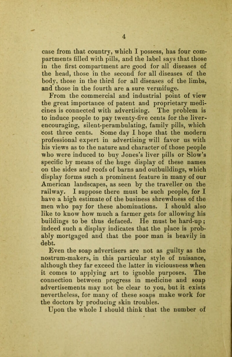 case from that country, which I possess, has four com- partments filled with pills, and the label says that those in the first compartment are good for all diseases of the head, those in the second for all diseases of the body, those in the third for all diseases of the limbs, and those in the fourth are a sure vermifuge. From the commercial and industrial point of view the great importance of patent and proprietary medi- cines is connected with advertising. The problem is to induce people to pay twenty-five cents for the liver- encouraging, silent-perambulating, family pills, which cost three cents. Some day I hope that the modern professional expert in advertising will favor us with his views as to the nature and character of those people who were induced to buy Jones’s liver pills or Slow’s specific by means of the huge display of these names on the sides and roofs of barns and outbuildings, which display forms such a prominent feature in many of our American landscapes, as seen by the traveller on the railway. I suppose there must be such people, for I have a high estimate of the business shrewdness of the men who pay for these abominations. I should also like to know how much a farmer gets for allowing his buildings to be thus defaced. He must be hard-up; indeed such a display indicates that the place is prob- ably mortgaged and that the poor man is heavily in debt. Even the soap advertisers are not as guilty as the nostrum-makers, in this particular style of nuisance, although they far exceed the latter in viciousuess when it comes to applying art to ignoble purposes. The connection between progress in medicine and soap advertisements may not be clear to you, but it exists nevertheless, for many of these soaps make work for the doctors by producing skin troubles. Upon the whole I should think that the number of