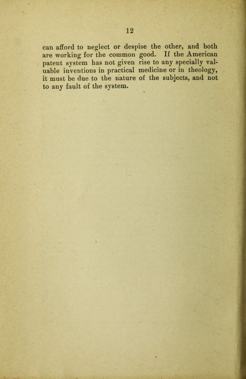 can afford to neglect or despise the other, and both are working for the common good. If the American patent system has not given rise to any specially val- uable inventions in practical medicine or in theology, it must be due to the nature of the subjects, and not to any fault of the system.