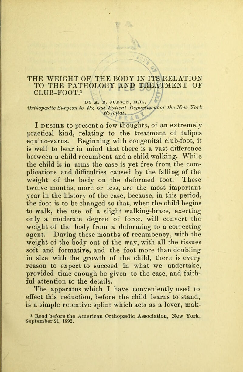 TO THE PATHOLOGY AND TREATMENT OF CLUB-FOOT.1 BY A. B. JUDSON, M.D., , Orthopaedic Surgeon to the Out-Patient Department of the Neio York Hospital. _ I desire to present a few thoughts, of an extremely practical kind, relating to the treatment of talipes equino-varus. Beginning with congenital club-foot, it is well to bear in mind that there is a vast difference between a child recumbent and a child walking. While the child is in arms the case is yet free from the com- plications and difficulties caused by the falling of the weight of the body on the deformed foot. These twelve months, more or less, are the most important year in the history of the case, because, in this period, the foot is to be changed so that, when the child begins to walk, the use of a slight walking-brace, exerting only a moderate degree of force, will convert the weight of the body from a deforming to a correcting agent. During these months of recumbency, with the weight of the body out of the way, with all the tissues soft and formative, and the foot more than doubling in size with the growth of the child, there is every reason to expect to succeed in what we undertake, provided time enough be given to the case, and faith- ful attention to the details. The apparatus which I have conveniently used to effect this reduction, before the child learns to stand, is a simple retentive splint which acts as a lever, mak- 1 Read before the American Orthopaedic Association, New York, September 21, 1892,
