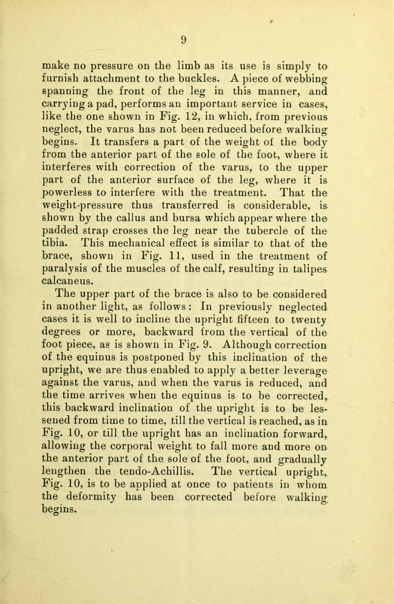 make no pressure on the limb as its use is simply to furnish attachment to the buckles. A piece of webbing spanning the front of the leg in this manner, and carrying a pad, performs an important service in cases, like the one shown in Fig. 12, in which, from previous neglect, the varus has not been reduced before walking begins. It transfers a part of the weight of the body from the anterior part of the sole of the foot, where it interferes with correction of the varus, to the upper part of the anterior surface of the leg, where it is powerless to interfere with the treatment. That the weight-pressure thus transferred is considerable, is shown by the callus and bursa which appear where the padded strap crosses the leg near the tubercle of the tibia. This mechanical effect is similar to that of the brace, shown in Fig. 11, used in the treatment of paralysis of the muscles of the calf, resulting in talipes calcaneus. The upper part of the brace is also to be considered in another light, as follows: In previously neglected cases it is well to incline the upright fifteen to twenty degrees or more, backward from the vertical of the foot piece, as is shown in Fig. 9. Although correction of the equinus is postponed by this inclination of the upright, we are thus enabled to apply a better leverage against the varus, and when the varus is reduced, and the time arrives when the equinus is to be corrected, this backward inclination of the upright is to be les- sened from time to time, till the vertical is reached, as in Fig. 10, or till the upright has an inclination forward, allowing the corporal weight to fall more and more on the anterior part of the sole of the foot, and gradually lengthen the tendo-Achillis. The vertical upright, Fig. 10, is to be applied at once to patients in whom the deformity has been corrected before walking begins.