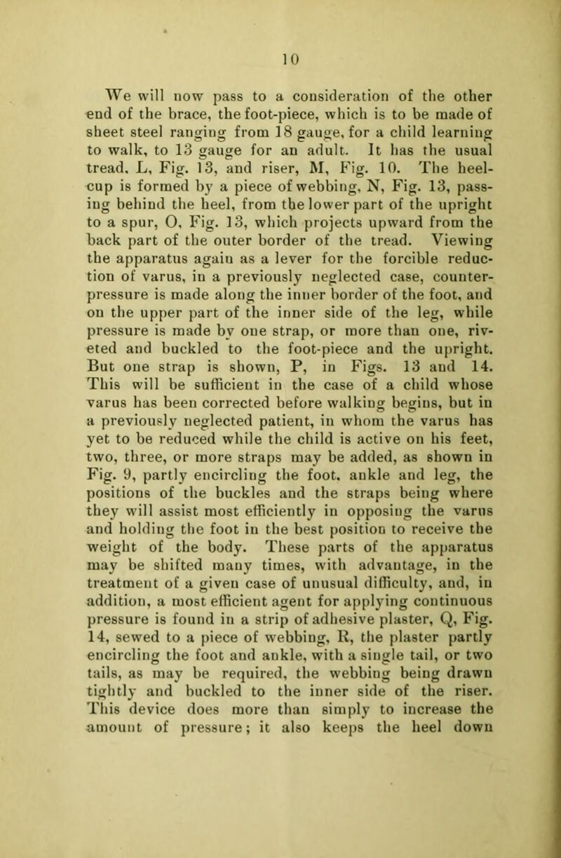 We will now pass to a consideration of the other end of the brace, the foot-piece, which is to be made of sheet steel ranging from 18 gauge, for a child learning to walk, to 13 gauge for an adult. It has the usual tread. L, Fig. 13, and riser, M, Fig. 10. The heel- cup is formed by a piece of webbing, N, Fig. 13, pass- ing behind the heel, from the lower part of the upright to a spur, O, Fig. 13, which projects upward from the back part of the outer border of the tread. Viewing the apparatus agaiu as a lever for the forcible reduc- tion of varus, in a previously neglected case, counter- pressure is made along the inner border of the foot, and on the upper part of the inner side of the leg, while pressure is made bv one strap, or more than one, riv- eted and buckled to the foot-piece and the upright. But one strap is shown, P, in Figs. 13 and 14. This will be sufficient in the case of a child whose varus has been corrected before walking begins, but in a previously neglected patient, in whom the varus has yet to be reduced while the child is active on his feet, two, three, or more straps may be added, as shown in Fig. 9, partly encircling the foot, ankle and leg, the positions of the buckles and the straps being where they will assist most efficiently in opposing the varus and holding the foot in the best position to receive the weight of the body. These parts of the apparatus may be shifted many times, with advantage, in the treatment of a given case of unusual difficulty, and, in addition, a most efficient agent for applying continuous pressure is found in a strip of adhesive plaster, Q, Fig. 14, sewed to a piece of webbing, R, the plaster partly encircling the foot and ankle, with a single tail, or two tails, as may be required, the webbing being drawn tightly and buckled to the inner side of the riser. This device does more than simply to increase the amount of pressure; it also keeps the heel down