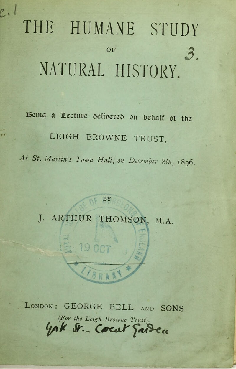 THE HUMANE STUDY OF ^ NATURAL HISTORY. JBeing a Xecturc &eli\)ecc& on bebalf of tbe LEIGH BROWNE TRUST, At St. Martin's Town Hall, on December 8tk, 1896, BY J. ARTHUR THOMSON, M.A. A London: GEORGE BELL and SONS {For the Leigh Browne Trust).