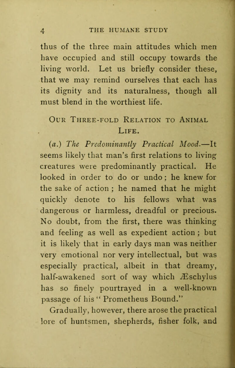 thus of the three main attitudes which men have occupied and still occupy towards the living world. Let us briefly consider these, that we may remind ourselves that each has its dignity and its naturalness, though all must blend in the worthiest life. Our Three-fold Relation to Animal Life. (rt.) The Predominantly Practical Mood.—It seems likely that man’s first relations to living creatures were predominantly practical. He looked in order to do or undo; he knew for the sake of action ; he named that he might quickly denote to his fellows what was dangerous or harmless, dreadful or precious. No doubt, from the first, there was thinking and feeling as well as expedient action ; but it is likely that in early days man was neither very emotional nor very intellectual, but was especially practical, albeit in that dreamy, half-awakened sort of way which iEschylus has so finely pourtrayed in a well-known passage of his “ Prometheus Bound.” Gradually, however, there arose the practical lore of huntsmen, shepherds, fisher folk, and