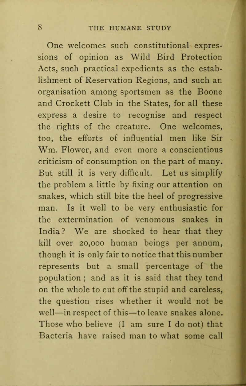 One welcomes such constitutional expres- sions of opinion as Wild Bird Protection Acts, such practical expedients as the estab- lishment of Reservation Regions, and such an organisation among sportsmen as the Boone and Crockett Club in the States, for all these express a desire to recognise and respect the rights of the creature. One welcomes, too, the efforts of influential men like Sir Wm. Flower, and even more a conscientious criticism of consumption on the part of many. But still it is very difficult. Let us simplify the problem a little by fixing our attention on snakes, which still bite the heel of progressive man. Is it well to be very enthusiastic for the extermination of venomous snakes in India? We are shocked to hear that they kill over 20,000 human beings per annum, though it is only fair to notice that this number represents but a small percentage of the population ; and as it is said that they tend on the whole to cut off the stupid and careless, the question rises whether it would not be well—in respect of this—to leave snakes alone. Those who believe (I am sure I do not) that Bacteria have raised man to what some call