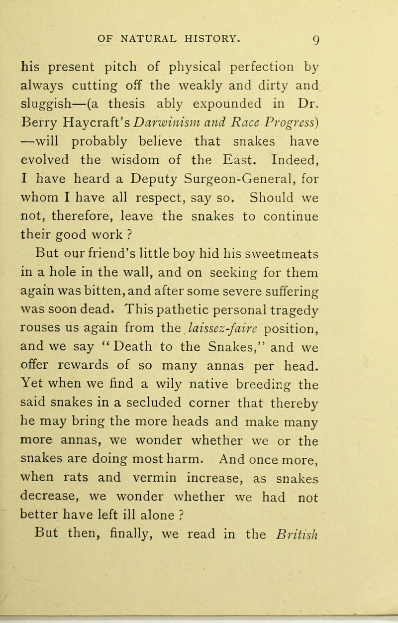 his present pitch of physical perfection by always cutting off the weakly and dirty and sluggish—(a thesis ably expounded in Dr. Berry Haycraft’s and Race Progress) —will probably believe that snakes have evolved the wisdom of the East. Indeed, I have heard a Deputy Surgeon-General, for whom I have all respect, say so. Should we not, therefore, leave the snakes to continue their good work ? But our friend’s little boy hid his sweetmeats in a hole in the wall, and on seeking for them again was bitten, and after some severe suffering was soon dead. This pathetic personal tragedy rouses us again from the, laissez-faire position, and we say “Death to the Snakes,’’ and we offer rewards of so many annas per head. Yet when we find a wily native breeding the said snakes in a secluded corner that thereby he may bring the more heads and make many more annas, we wonder whether we or the snakes are doing most harm. And once more, when rats and vermin increase, as snakes decrease, we wonder whether we had not better have left ill alone ? But then, finally, we read in the British
