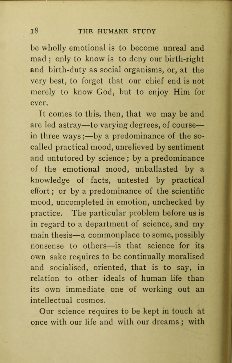 be wholly emotional is to become unreal and mad ; only to know is to deny our birth-right and birth-duty as social organisms, or, at the very best, to forget that our chief end is not merely to know God, but to enjoy Him for ever. It comes to this, then, that we may be and are led astray—to varying degrees, of course— in three ways;—by a predominance of the so- called practical mood, unrelieved by sentiment and untutored by science; by a predominance of the emotional mood, unballasted by a knowledge of facts, untested by practical effort; or by a predominance of the scientific mood, uncompleted in emotion, unchecked by practice. The particular problem before us is in regard to a department of science, and my main thesis—a commonplace to some, possibly nonsense to others—is that science for its own sake requires to be continually moralised and socialised, oriented, that is to say, in relation to other ideals of human life than its own immediate one of working out an intellectual cosmos. Our science requires to be kept in touch at once with our life and with our dreams ; with