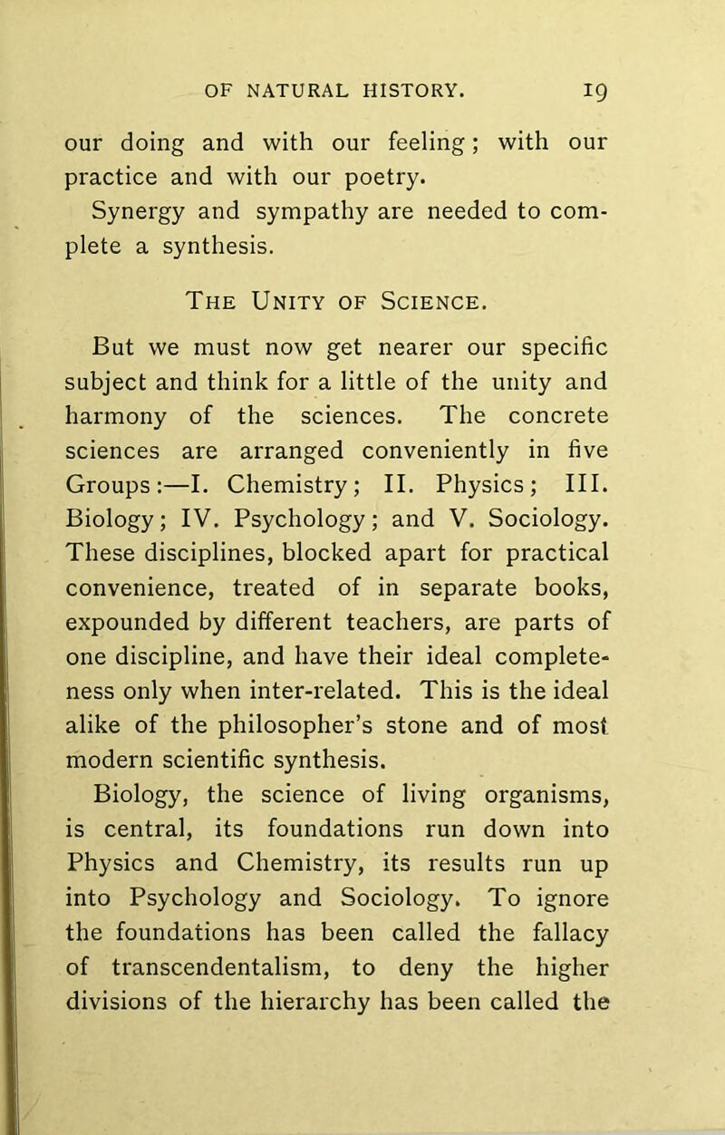 our doing and with our feeling; with our practice and with our poetry. Synergy and sympathy are needed to com- plete a synthesis. The Unity of Science. But we must now get nearer our specific subject and think for a little of the unity and harmony of the sciences. The concrete sciences are arranged conveniently in five Groups:—I. Chemistry; II. Physics; III. Biology; IV. Psychology; and V. Sociology. These disciplines, blocked apart for practical convenience, treated of in separate books, expounded by different teachers, are parts of one discipline, and have their ideal complete- ness only when inter-related. This is the ideal alike of the philosopher’s stone and of most modern scientific synthesis. Biology, the science of living organisms, is central, its foundations run down into Physics and Chemistry, its results run up into Psychology and Sociology. To ignore the foundations has been called the fallacy of transcendentalism, to deny the higher divisions of the hierarchy has been called the
