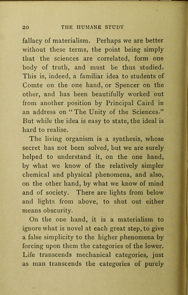 fallacy of materialism. Perhaps we are better without these terms, the point being simply that the sciences are correlated, form one body of truth, and must be thus studied. This is, indeed, a familiar idea to students of Comte on the one hand, or Spencer on the other, and has been beautifully worked out from another position by Principal Caird in an address on “The Unity of the Sciences.’’ But while the idea is easy to state, the ideal is hard to realise. The living organism is a synthesis, whose secret has not been solved, but we are surely helped to understand it, on the one hand, by what we know of the relatively simpler chemical and physical phenomena, and also, on the other hand, by what we know of mind and of society. There are lights from below and lights from above, to shut out either means obscurity. On the one hand, it is a materialism to ignore what is novel at each great step, to give a false simplicity to the higher phenomena by forcing upon them the categories of the lower. Life transcends mechanical categories, just as man transcends the categories of purely