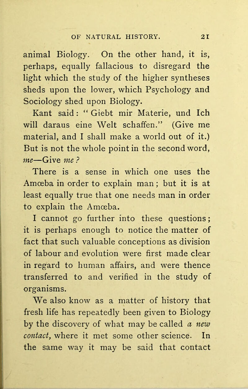 animal Biology. On the other hand, it is, perhaps, equally fallacious to disregard the light which the study of the higher syntheses sheds upon the lower, which Psychology and Sociology shed upon Biology. Kant said: “ Giebt mir Materie, und Ich will daraus eine Welt schaffen.” (Give me material, and I shall make a world out of it.) But is not the whole point in the second word, me—Give me P There is a sense in which one uses the Amoeba in order to explain man; but it is at least equally true that one needs man in order to explain the Amoeba. I cannot go further into these questions; it is perhaps enough to notice the matter of fact that such valuable conceptions as division of labour and evolution were first made clear in regard to human affairs, and were thence transferred to and verified in the study of organisms. We also know as a matter of history that fresh life has repeatedly been given to Biology by the discovery of what may be called a new contact, where it met some other science. In the same way it may be said that contact