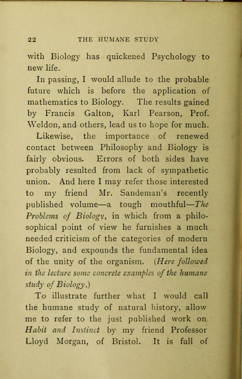 with Biology has quickened Psychology to new life. In passing, I would allude to the probable future which is before the application of mathematics to Biology. The results gained by Francis Galton, Karl Pearson, Prof. Weldon, and others, lead us to hope for much. Likewise, the importance of renewed contact between Philosophy and Biology is fairly obvious. Errors of both sides have probably resulted from lack of sympathetic union. And here I may refer those interested to my friend Mr. Sandeman’s recently published volume—a tough mouthful—The Problems of Biology, in which from a philo- sophical point of view he furnishes a much needed criticism of the categories of modern Biology, and expounds the fundamental idea of the unity of the organism. {Here followed in the lecture some concrete examples of the humane study of Biology.) To illustrate further what I would call the humane study of natural liistory, allow me to refer to the just published work on Habit and Instinct by my friend Professor Lloyd Morgan, of Bristol. It is full of