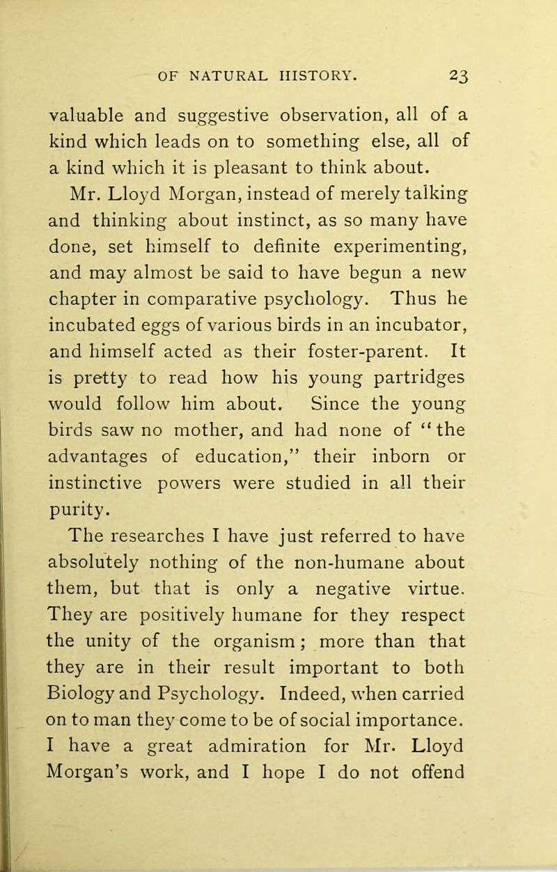 valuable and suggestive observation, all of a kind which leads on to something else, all of a kind which it is pleasant to think about. Mr. Lloyd Morgan, instead of merely talking and thinking about instinct, as so many have done, set himself to definite experimenting, and may almost be said to have begun a new chapter in comparative psychology. Thus he incubated eggs of various birds in an incubator, and himself acted as their foster-parent. It is pretty to read how his young partridges would follow him about. Since the young birds saw no mother, and had none of “the advantages of education,” their inborn or instinctive powers were studied in all their purity. The researches I have just referred to have absolutely nothing of the non-humane about them, but that is only a negative virtue. They are positively humane for they respect the unity of the organism; more than that they are in their result important to both Biology and Psychology. Indeed, when carried on to man they come to be of social importance. I have a great admiration for Mr. Lloyd Morgan’s work, and I hope I do not offend