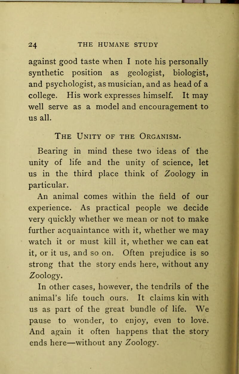 against good taste when I note his personally synthetic position as geologist, biologist, and psychologist, as musician, and as head of a college. His work expresses himself. It may well serve as a model and encouragement to us all. The Unity of the Organism. Bearing in mind these two ideas of the unity of life and the unity of science, let us in the third place think of Zoology in particular. An animal comes within the field of our experience. As practical people we decide very quickly whether we mean or not to make further acquaintance with it, whether we may watch it or must kill it, whether we can eat it, or it us, and so on. Often prejudice is so strong that the story ends here, without any Zoology. In other cases, however, the tendrils of the animal’s life touch ours. It claims kin with us as part of the great bundle of life. We pause to wonder, to enjoy, even to love. And again it often happens that the story ends here—without any Zoolog)^