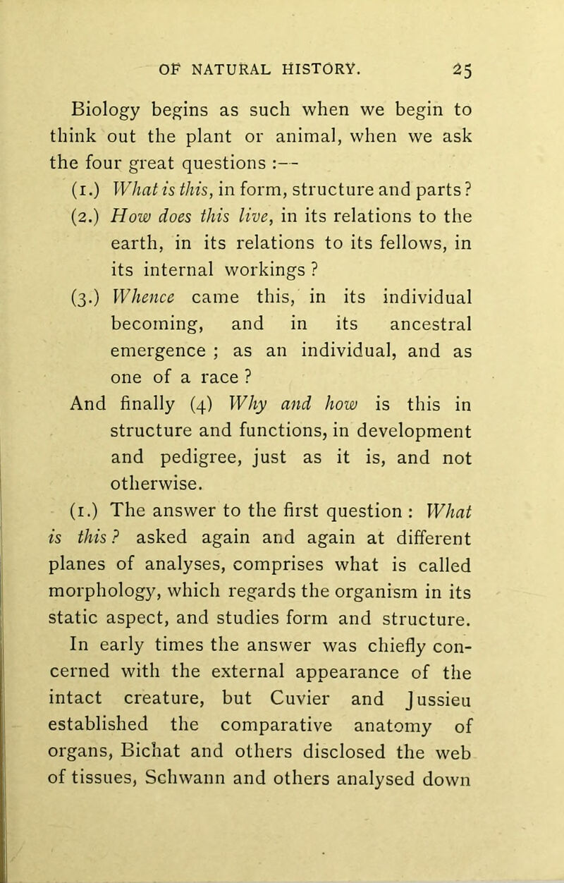 Biology begins as such when we begin to think out the plant or animal, when we ask the four great questions :— (i.) What is this, in form, structure and parts? (2.) How does this live, in its relations to the earth, in its relations to its fellows, in its internal workings ? (3.) Whence came this, in its individual becoming, and in its ancestral emergence ; as an individual, and as one of a race ? And finally (4) Why and how is this in structure and functions, in development and pedigree, just as it is, and not otherwise. (i.) The answer to the first question : What is this ? asked again and again at different planes of analyses, comprises what is called morphology, which regards the organism in its static aspect, and studies form and structure. In early times the answer was chiefly con- cerned with the external appearance of the intact creature, but Cuvier and Jussieu established the comparative anatomy of organs, Bichat and others disclosed the web of tissues, Schwann and others analysed down