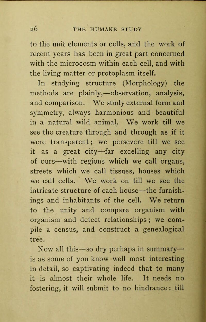 to the unit elements or cells, and the work of recent years has been in great part concerned with the microcosm within each cell, and with the living matter or protoplasm itself. In studying structure (Morphology) the methods are plainly,—observation, analysis, and comparison. We study external form and symmetry, always harmonious and beautiful in a natural wild animal. We work till we see the creature through and through as if it were transparent; we persevere till we see it as a great city—far excelling any city of ours—with regions which we call organs, streets which we call tissues, houses which we call cells. We work on till we see the intricate structure of each house—the furnish- ings and inhabitants of the cell. We return to the unity and compare organism with organism and detect relationships; we com- pile a census, and construct a genealogical tree. Now all this—so dry perhaps in summary—■ is as some of you know well most interesting in detail, so captivating indeed that to many it is almost their whole life. It needs no fosteriner. it will submit to no hindrance: till
