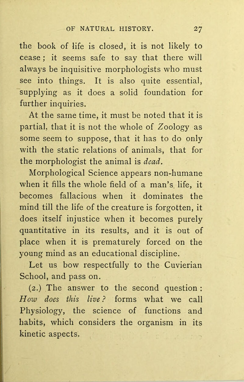 the book of life is closed, it is not likely to cease; it seems safe to say that there will always be inquisitive morphologists who must see into things. It is also quite essential, 'supplying as it does a solid foundation for further inquiries. At the same time, it must be noted that it is partial, that it is not the whole of Zoology as some seem to suppose, that it has to do only with the static relations of animals, that for the morphologist the animal is dead. Morphological Science appears non-humane when it fills the whole field of a man’s, life, it becomes fallacious when it dominates the mind till the life of the creature is forgotten, it does itself injustice when it becomes purely quantitative in its results, and it is out of place when it is prematurely forced on the young mind as an educational discipline. Let us bow respectfully to the Cuvierian School, and pass on. (2.) The answer to the second question : How does this live ? forms what we call Physiology, the science of functions and habits, which considers the organism in its kinetic aspects.