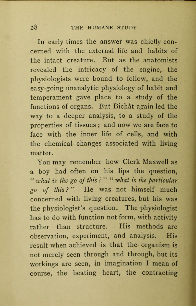 In early times the answer was chiefly con- cerned with the external life and habits of the intact creature. But as the anatomists revealed the intricacy of the engine, the physiologists were bound to follow, and the easy-going unanalytic physiology of habit and temperament gave place to a study of the functions of organs. But Bichat again led the way to a deeper analysis, to a study of the properties of tissues ; and now we are face to face with the inner life of cells, and with the chemical changes associated with living matter. You may remember how Clerk Maxwell as a boy had often on his lips the question, “ what is the go of this ? ” “ what is the particular go of this ? ” He was not himself much concerned with living creatures, but his was the physiologist’s question. The physiologist has to do with function not form, with activity rather than structure. His methods are observation, experiment, and analysis. His result when achieved is that the organism is not merely seen through and through, but its workings are seen, in imagination I mean of course, the beating heart, the contracting