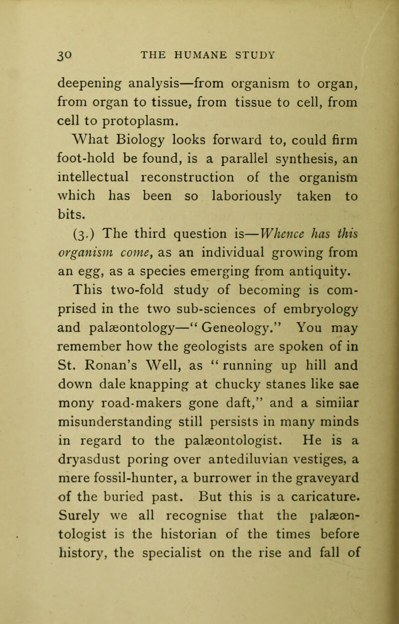 deepening analysis—from organism to organ, from organ to tissue, from tissue to cell, from cell to protoplasm. What Biology looks forward to, could firm foot-hold be found, is a parallel synthesis, an intellectual reconstruction of the organism which has been so laboriously taken to bits. (3.) The third question is—Whence has this organism come, as an individual growing from an egg, as a species emerging from antiquity. This two-fold study of becoming is com- prised in the two sub-sciences of embryology and palaeontology—“ Geneology.” You may remember how the geologists are spoken of in St. Ronan’s Well, as “ running up hill and down dale knapping at chucky stanes like sae mony road-makers gone daft,” and a similar misunderstanding still persists in many minds in regard to the palaeontologist. He is a dryasdust poring over antediluvian vestiges, a mere fossil-hunter, a burrower in the graveyard of the buried past. But this is a caricature. Surely we all recognise that the palaeon- tologist is the historian of the times before history, the specialist on the rise and fall of