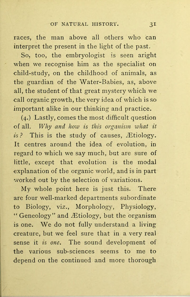 races, the man above all others who can interpret the present in the light of the past. So, too, the embryologist is seen aright when we recognise him as the specialist on child-study, on the childhood of animals, as the guardian of the Water-Babies, as, above all, the student of that great mystery which we call organic growth, the very idea of which is so important alike in our thinking and practice. (4.) Lastly, comes the most difficult question of all. Why and how is this organism what it is ? This is the study of causes, iLtiology. It centres around the idea of evolution, in regard to which we say much, but are sure of little, except that evolution is the modal explanation of the organic world, and is in part worked out by the selection of variations. My whole point here is just this. There are four well-marked departments subordinate to Biology, viz.. Morphology, Physiology, “ Geneology” and Etiology, but the organism is one. We do not fully understand a living creature, but we feel sure that in a very real sense it is one. The sound development of the various sub-sciences seems to me to depend on the continued and more thorough