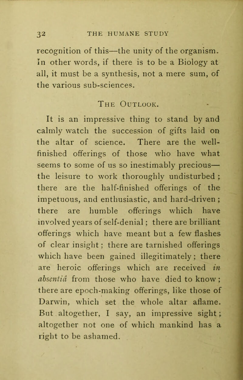 recognition of this—the unity of the organism. In other words, if there is to be a Biology at ail, it must be a synthesis, not a mere sum, of the various sub-sciences. The Outlook. It is an impressive thing to stand by and calmly watch the succession of gifts laid on the altar of science. There are the well- finished offerings of those who have what seems to some of us so inestimably precious— the leisure to work thoroughly undisturbed ; there are the half-finished offerings of the impetuous, and enthusiastic, and hard-driven ; there are humble offerings which have involved years of self-denial; there are brilliant offerings which have meant but a few flashes of clear insight; there ai'e tarnished offerings which have been gained illegitimately; there are heroic offerings which are received in absentia from those who have died to know; there are epoch-making offerings, like those of Darwin, which set the whole altar aflame. But altogether, I say, an impressive sight; altogether not one of which mankind has a right to be ashamed.