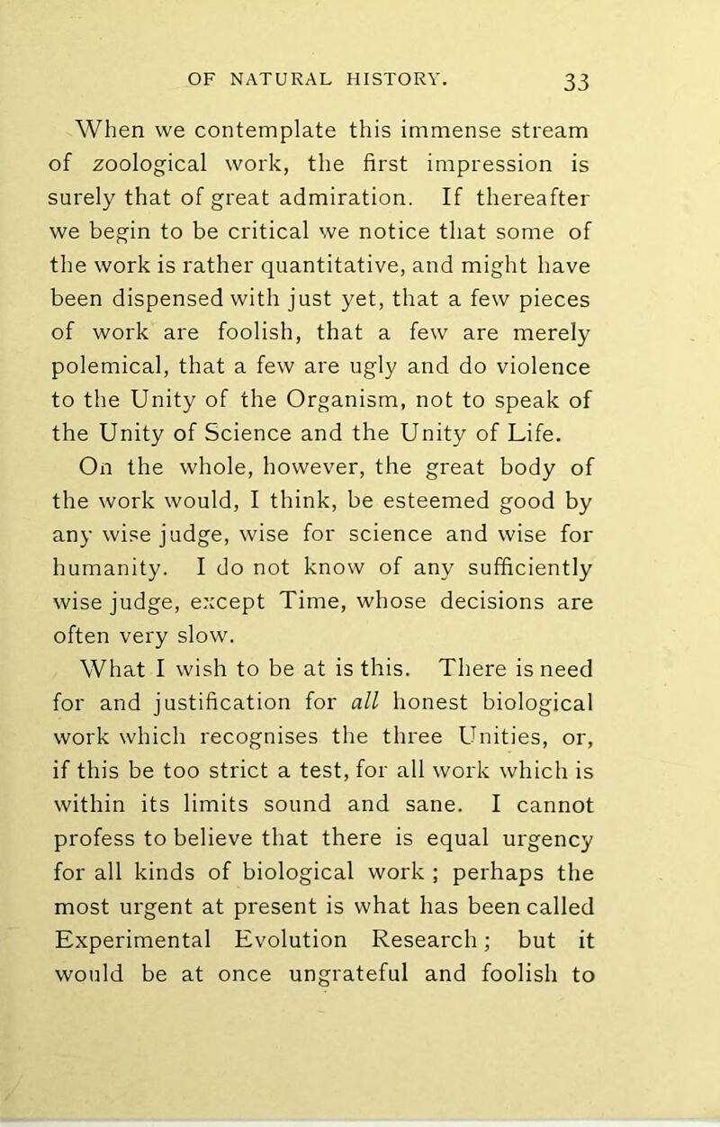 When we contemplate this immense stream of zoological work, the first impression is surely that of great admiration. If thereafter we begin to be critical we notice that some of the work is rather quantitative, and might have been dispensed with just yet, that a few pieces of work are foolish, that a few are merely polemical, that a few are ugly and do violence to the Unity of the Organism, not to speak of the Unity of Science and the Unity of Life. On the whole, however, the great body of the work would, I think, be esteemed good by any wise judge, wise for science and wise for humanity. I do not know of any sufficiently wise judge, except Time, whose decisions are often very slow. What I wish to be at is this. There is need for and justification for all honest biological work which recognises the three Unities, or, if this be too strict a test, for all work which is within its limits sound and sane. I cannot profess to believe that there is equal urgency for all kinds of biological work ; perhaps the most urgent at present is what has been called Experimental Evolution Research; but it would be at once ungrateful and foolish to