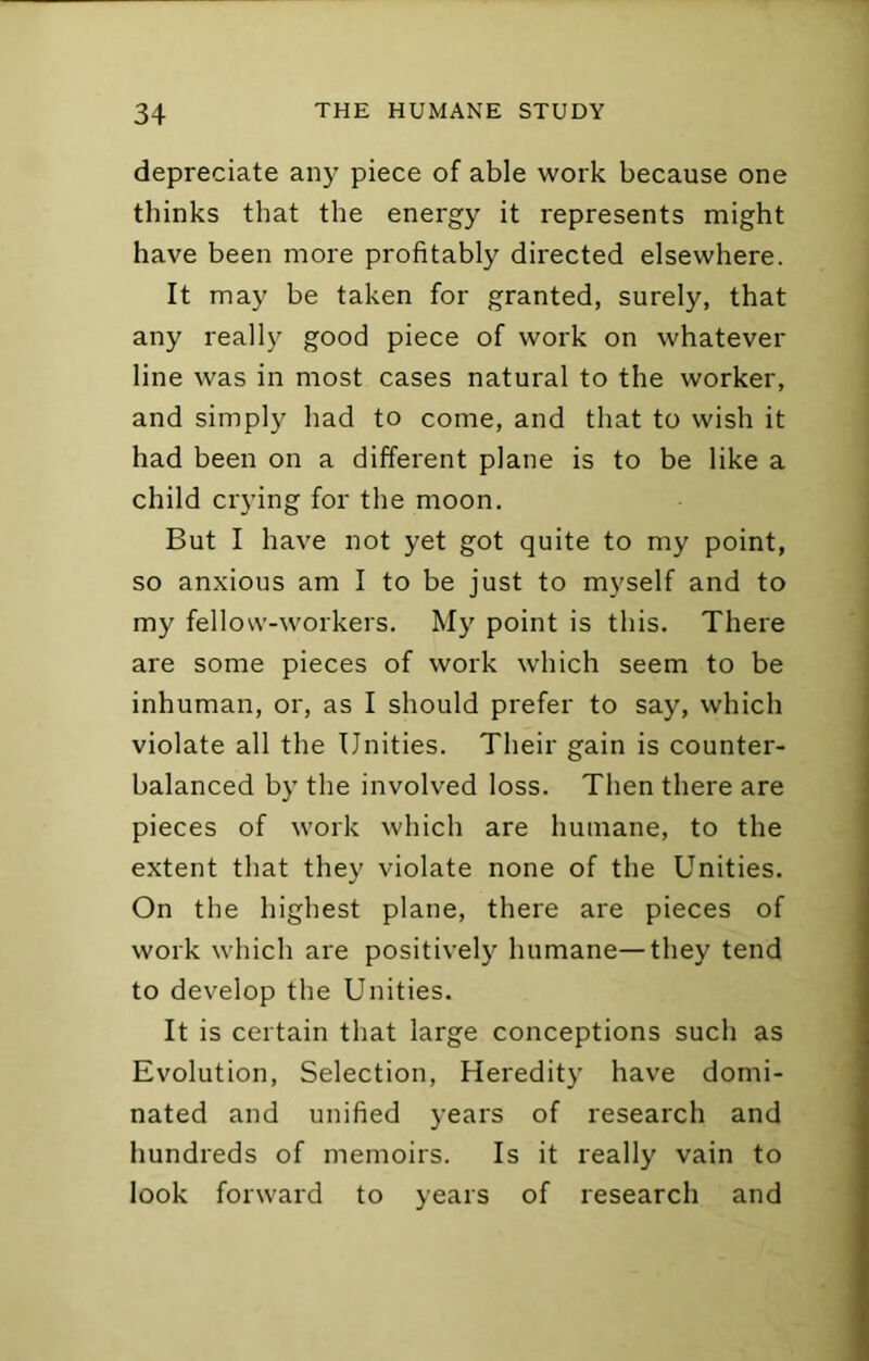 depreciate any piece of able work because one thinks that the energy it represents might have been more profitably directed elsewhere. It may be taken for granted, surely, that any really good piece of work on whatever line was in most cases natural to the worker, and simply had to come, and that to wish it had been on a different plane is to be like a child crying for the moon. But I have not yet got quite to my point, so anxious am I to be just to myself and to my fellow-workers. My point is this. There are some pieces of work which seem to be inhuman, or, as I should prefer to say, which violate all the Unities. Their gain is counter- balanced by the involved loss. Then there are pieces of work which are humane, to the extent that they violate none of the Unities. On the highest plane, there are pieces of work which are positively humane—they tend to develop the Unities. It is certain that large conceptions such as Evolution, Selection, Heredity have domi- nated and unified years of research and hundreds of memoirs. Is it really vain to look forward to years of research and