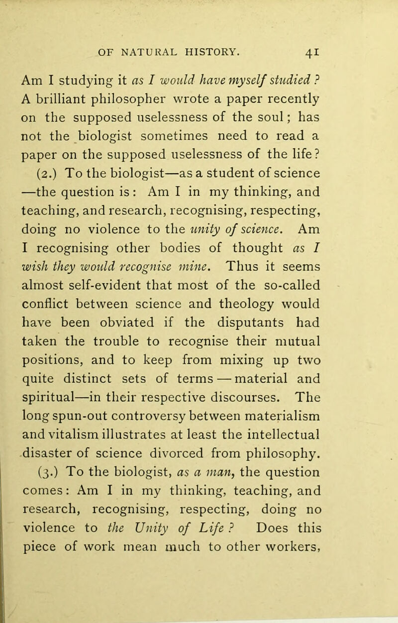 Am I studying it as I would have myself studied ? A brilliant philosopher wrote a paper recently on the supposed uselessness of the soul; has not the biologist sometimes need to read a paper on the supposed uselessness of the life? (2.) To the biologist—as a student of science —the question is : Am I in my thinking, and teaching, and research, recognising, respecting, doing no violence to the unity of science. Am I recognising other bodies of thought as I wish they wmdd recognise mine. Thus it seems almost self-evident that most of the so-called conflict between science and theology would have been obviated if the disputants had taken the trouble to recognise their mutual positions, and to keep from mixing up two quite distinct sets of terms — material and spiritual—in their respective discourses. The longspun-out controversy between materialism and vitalism illustrates at least the intellectual disaster of science divorced from philosophy. (3.) To the biologist, as a man, the question comes: Am I in my thinking, teaching, and research, recognising, respecting, doing no violence to the Unity of Life ? Does this piece of work mean much to other workers,