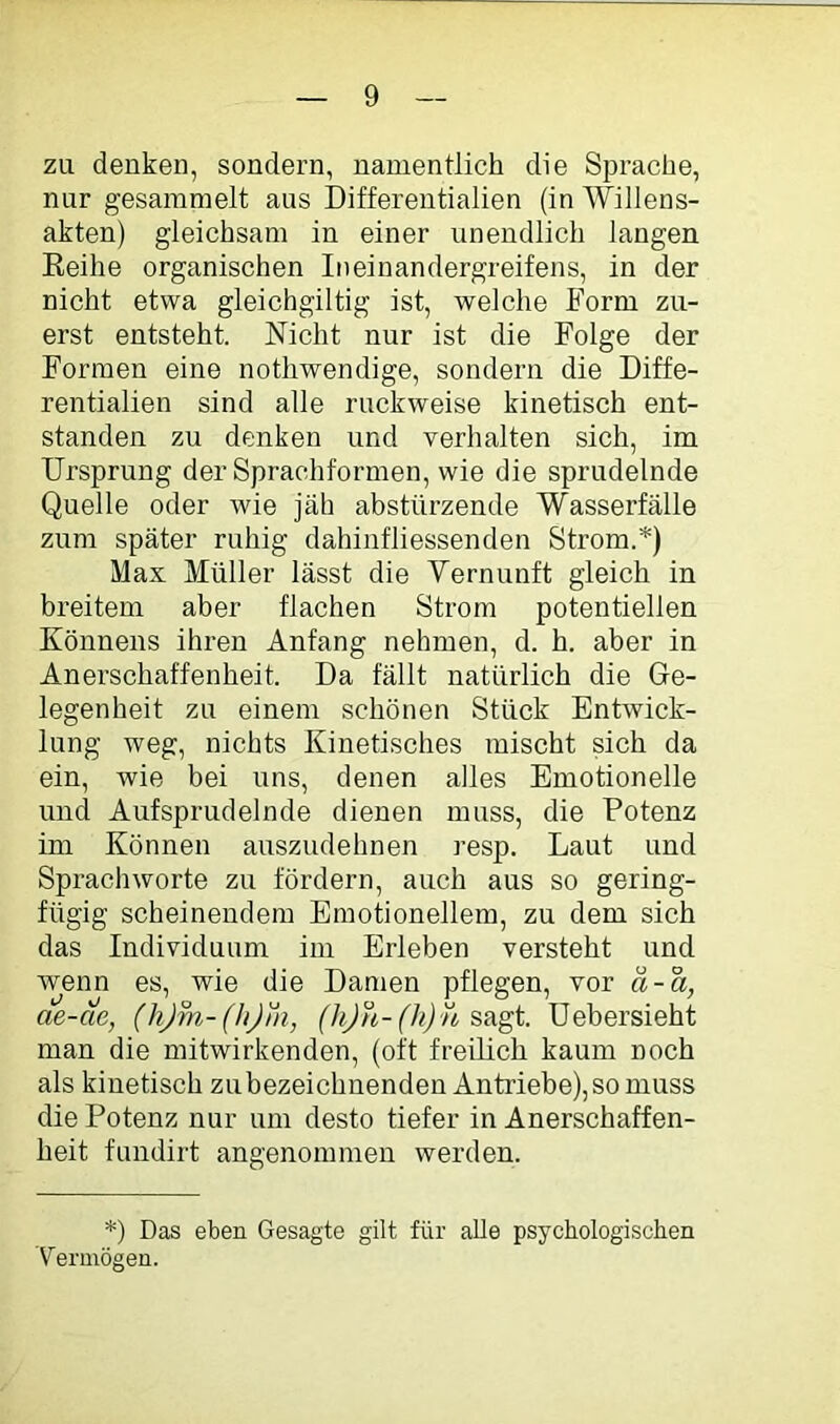 zu denken, sondern, namentlich die Sprache, nur gesammelt aus Differentialien (in Willens- akten) gleichsam in einer unendlich langen Eeihe organischen Ineinandergreifens, in der nicht etwa gleichgiltig ist, welche Form zu- erst entsteht. Nicht nur ist die Folge der Formen eine nothwendige, sondern die Diffe- rentialien sind alle ruckweise kinetisch ent- standen zu denken und verhalten sich, im Ursprung der Sprachformen, wie die sprudelnde Quelle oder wie jäh abstürzende Wasserfälle zum später ruhig dahinfliessenden Strom.*) Max Müller lässt die Vernunft gleich in breitem aber flachen Strom potentiellen Könnens ihren Anfang nehmen, d. h. aber in An erschaff enheit. Da fällt natürlich die Ge- legenheit zu einem schönen Stück Entwick- lung weg, nichts Kinetisches mischt sich da ein, wie bei uns, denen alles Emotionelle und Aufsprndelnde dienen muss, die Potenz im Können auszudehnen resp. Laut und Sprachworte zu fördern, auch aus so gering- fügig scheinendem Emotionellem, zu dem sich das Individuum im Erleben versteht und wenn es, wie die Damen pflegen, vor a-a, ae-ae, (hjm-(hjni, (hjn-(h) n üebersieht man die mitwirkenden, (oft freilich kaum noch als kinetisch zubezeichnenden Antriebe), so muss die Potenz nur um desto tiefer in Anerschaffen- heit fundirt angenommen werden. *) Das eben Gesagte gilt für alle psychologischen 'Vermögen.