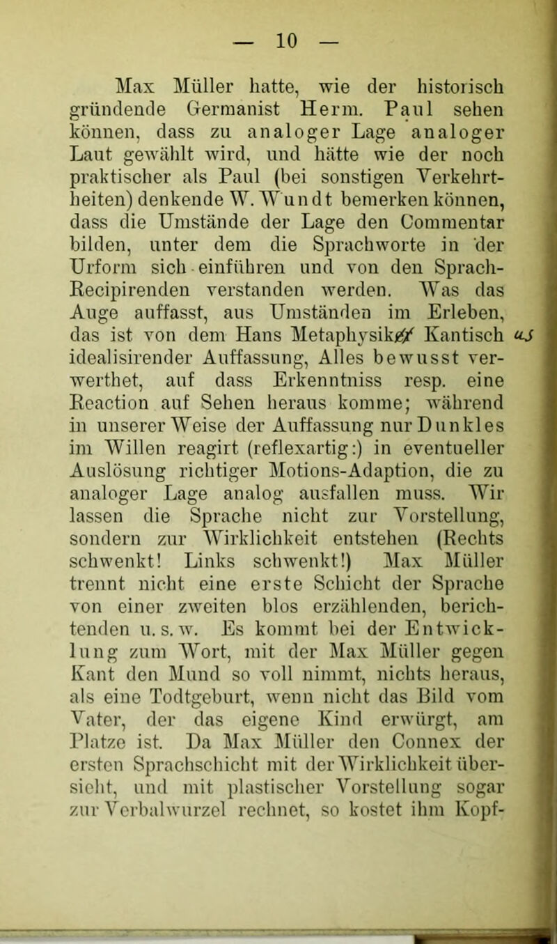 Max Müller hatte, wie der historisch gründende Germanist Herrn. Paul sehen können, dass zu analoger Lage analoger Laut gewählt wird, und hätte wie der noch praktischer als Paul (bei sonstigen Verkehrt- heiten) denkende W. NY un dt bemerken können, dass die Umstände der Lage den Commentar bilden, unter dem die Sprachworte in der Urform sich einführen und von den Sprach- Recipirenden verstanden werden. IVas das Auge auffasst, aus Umständen im Erleben, das ist von dem Hans Metaphysik^Si^ Kantisch «J idealisirender Auffassung, Alles bewusst ver- werthet, auf dass Erkenntniss resp. eine Reaction auf Sehen heraus komme; während in unserer Weise der Auffassung nur Dunkles im Willen reagirt (reflexartig:) in eventueller Auslösung richtiger Motions-Adaption, die zu analoger Lage analog ausfallen muss. Wir lassen die Sprache nicht zur Vorstellung, sondern zur Wirklichkeit entstehen (Rechts schwenkt! Links schwenkt!) Max Müller trennt nicht eine erste Schicht der Sprache von einer zweiten blos erzählenden, berich- tenden u. s. w. Es kommt bei der Entwick- lung zum Wort, mit der Max Müller gegen Kant den Mund so voll nimmt, nichts heraus, als eine Todtgeburt, Avenn nicht das Bild vom Vater, der das eigene Kind erwürgt, am Platze ist. Da Max Müller den Connex der ersten Sprachschicht mit der Wirklichkeit Über- sicht, und mit plastischer Vorstellung sogar zur Verbahvurzcl rechnet, so kostet ihm Kopf-