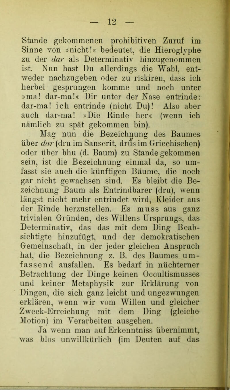 Stande gekommenen prohibitiven Zuruf im Sinne von »nicht!« bedeutet, die Hieroglyphe zu der dar als Determinativ hinzugenommen ist. Nun hast Du allerdings die AVahl, ent- weder nachzugeben oder zu riskiren, dass ich herbei gesprungen komme und noch unter »mal dar-ma!« Dir unter der Nase entiinde: dar-ma! ich entrinde (nicht Du)! Also aber auch dar-ma! »Die Rinde her« (wenn ich nämlich zu spät gekommen bin). Mag nun die Bezeichnung des Baumes über dar (dru im Sanscrit, dnis im Griechischen) oder über bhu (d. Baum) zu Stande gekommen sein, ist die Bezeichnung einmal da, so um- fasst sie auch die künftigen Bäume, die noch gar nicht gewachsen sind. Es bleibt die Be- zeichnung Baum als Entrindbarer (dru), wenn längst nicht mehr entrindet Avird, Kleider aus der Rinde herzustellen. Es muss aus ganz trivialen Gründen, des Willens Ursprungs, das Determinativ, das das mit dem Ding Beab- sichtigte hinzufügt, und der demokratischen Gemeinschaft, in der jeder gleichen Anspruch hat, die Bezeichnung z. B. des Baumes um- fassend ausfallen. Es bedarf in nüchterner Betrachtung der Dinge keinen Occultismusses und keiner Metaphysik zur Erklärung von Dingen, die sich ganz leicht und ungezwungen erklären, Avenn Avir vom AVillen und gleicher ZAveck-Erreichung mit dem Ding (gleiche Motion) im A’’erarbeiten ausgehen. Ja Avenn man auf Erkenntniss übernimmt, Avas blos unAA-illkürlich (im Deuten auf das