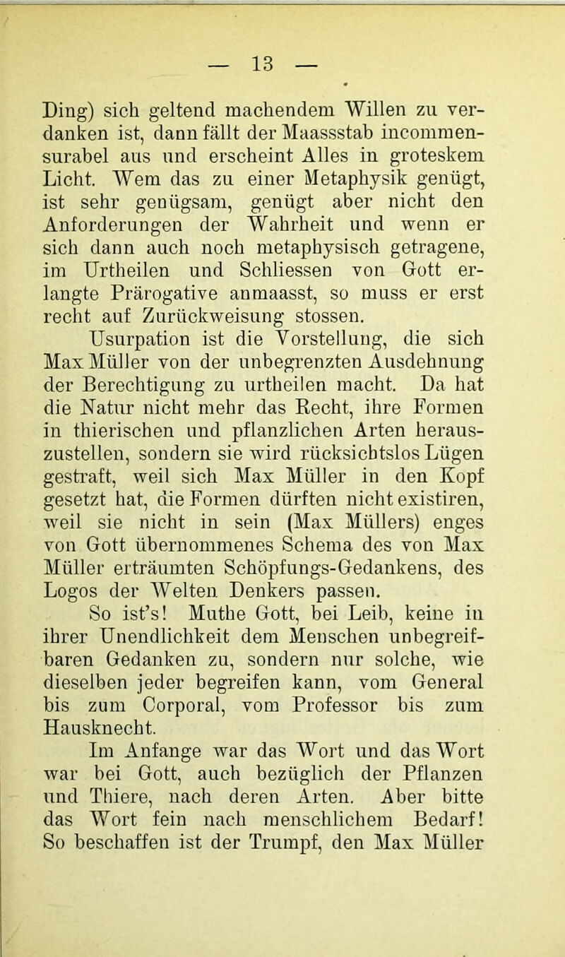 Ding) sich geltend machendem Willen zu ver- danken ist, dann fällt der Maassstab incommen- surabel ans und erscheint Alles in groteskem Licht. Wem das zu einer Metaphysik genügt, ist sehr genügsam, genügt aber nicht den Anforderungen der Wahrheit und wenn er sich dann auch noch metaphysisch getragene, im Urtheilen und Schliessen von Gott er- langte Prärogative anmaasst, so muss er erst recht auf Zurückweisung stossen. Usurpation ist die Vorstellung, die sich Max Müller von der unbegrenzten Ausdehnung der Berechtigung zu urtheilen macht. Da hat die Natur nicht mehr das Recht, ihre Formen in thierischen und pflanzlichen Arten heraus- zustellen, sondern sie wird rücksichtslos Lügen gesti’aft, weil sich Max Müller in den Kopf gesetzt hat, die Formen dürften nicht existiren, weil sie nicht in sein (Max Müllers) enges von Gott übernommenes Schema des von Max Müller erträumten Schöpfungs-Gedankens, des Logos der Welten Den Ws passen. So ist’s! Muthe Gott, bei Leib, keine in ihrer Unendlichkeit dem Menschen unbegreif- baren Gedanken zu, sondern nur solche, wie dieselben jeder begreifen kann, vom General bis zum Corporal, vom Professor bis zum Hausknecht. Im Anfänge Avar das Wort und das Wort war bei Gott, auch bezüglich der Pflanzen und Thiere, nach deren Arten. Aber bitte das Wort fein nach menschlichem Bedarf! So beschaffen ist der Trumpf, den Max Müller