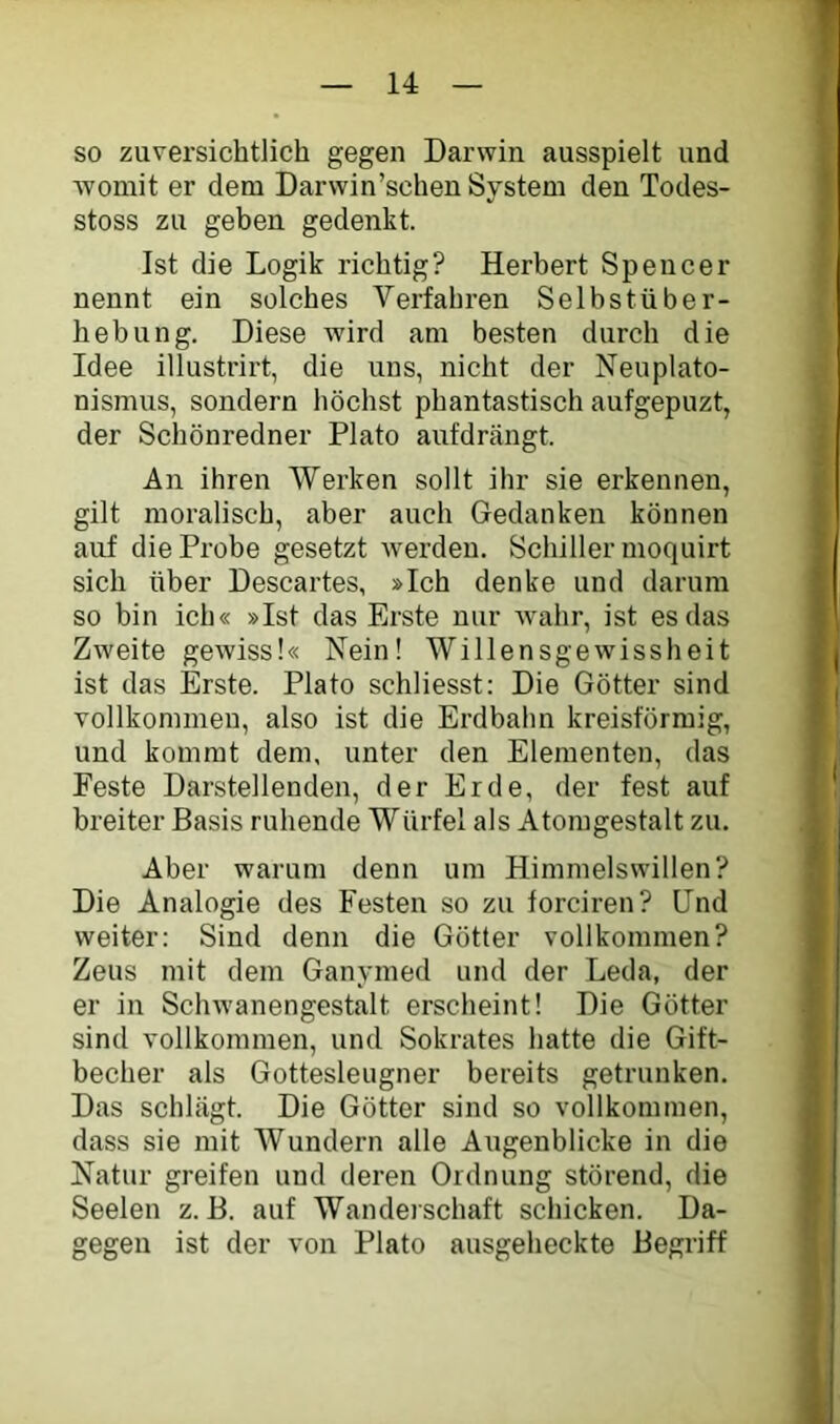 so zuversichtlich gegen Darwin ausspielt und womit er dem Darwin’schen System den Todes- stoss zu geben gedenkt. Ist die Logik richtig? Herbert Spencer nennt ein solches Verfahren Selbstüber- hebung. Diese wird am besten durch die Idee illustrirt, die uns, nicht der Neuplato- nismus, sondern höchst phantastisch aufgepuzt, der Schönredner Plato aufdrängt. An ihren Werken sollt ihr sie erkennen, gilt moralisch, aber auch Gedanken können auf die Probe gesetzt werden. Schiller moquirt sich über Descartes, »Ich denke und darum so bin ich« »Ist das Erste nur Avahr, ist es das ZAveite geAviss!« Nein! Willensgewissheit ist das Erste. Plato schliesst: Die Götter sind vollkommen, also ist die Erdbahn kreisförmig, und kommt dem, unter den Elementen, das Feste Darstellenden, der Erde, der fest auf breiter Basis ruhende Würfel als Atomgestalt zu. Aber warum denn um Himmelswillen? Die Analogie des Festen so zu forciren? Und weiter; Sind denn die Götter vollkommen? Zeus mit dem Ganymed und der Leda, der er in ScliAvanengestalt erscheint! Die Götter sind vollkommen, und Sokrates hatte die Gift- becher als Gottesleugner bereits getrunken. Das schlägt. Die Götter sind so vollkommen, dass sie mit Wundern alle Augenblicke in die Natur greifen und deren Ordnung störend, die Seelen z. B. auf Wanderschaft schicken. Da- gegen ist der von Plato ausgeheckte Begriff