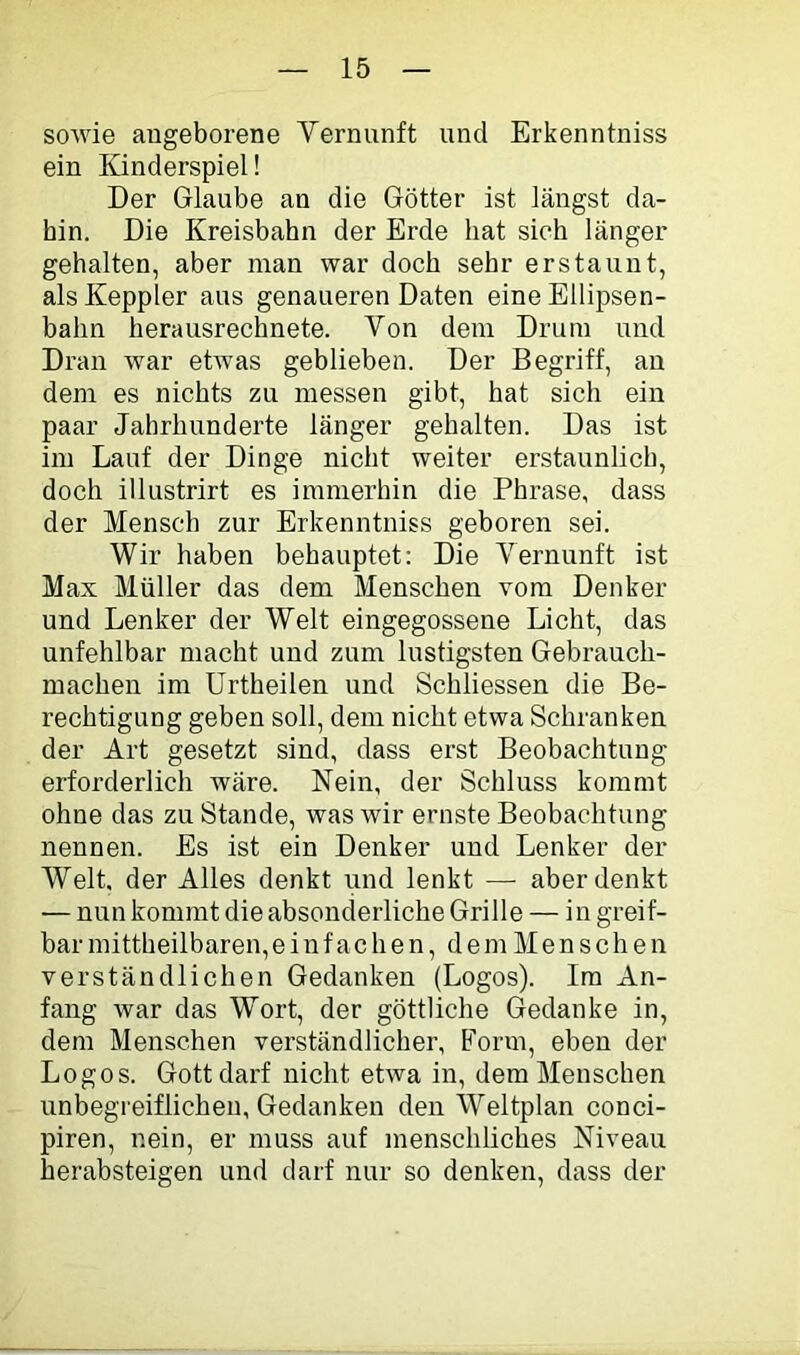 soAvie angeborene Yernunft und Erkenntniss ein Kinderspiel! Der Glaube an die Götter ist längst da- hin. Die Kreisbahn der Erde hat sich länger gehalten, aber man war doch sehr erstaunt, als Keppler aus genaueren Daten eine Ellipsen- bahn herausrechnete. Von dem Drum und Dran war ehvas geblieben. Der Begriff, an dem es nichts zu messen gibt, hat sich ein paar Jahrhunderte länger gehalten. Das ist im Lauf der Dinge nicht weiter erstaunlich, doch illustrirt es immerhin die Phrase, dass der Mensch zur Erkenntniss geboren sei. Wir haben behauptet: Die Yernunft ist Max Müller das dem Menschen vom Denker und Lenker der Welt eingegossene Licht, das unfehlbar macht und zum lustigsten Gebrauch- machen im ürtheilen und Schliessen die Be- rechtigung geben soll, dem nicht etwa Schranken der Art gesetzt sind, dass erst Beobachtung erforderlich Aväre. Nein, der Schluss kommt ohne das zu Stande, was wir ernste Beobachtung nennen. Es ist ein Denker und Lenker der Welt, der Alles denkt und lenkt — aberdenkt — nun kommt die absonderliche Grille — in greif- bar mittheilbaren,einfachen, dem Menschen verständlichen Gedanken (Logos). Im An- fang war das Wort, der göttliche Gedanke in, dem Menschen verständlicher. Form, eben der Logos. Gott darf nicht etwa in, dem Menschen unbegreiflichen, Gedanken den Weltplan conci- piren, nein, er muss auf menschliches Niveau herabsteigen und darf nur so denken, dass der