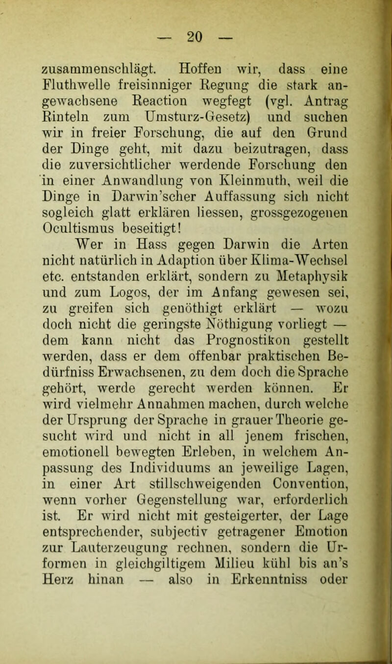 zusamnienschlägt. Hoffen wir, dass eine Fluthwelle freisinniger Kegung die stark an- gewachsene Eeaction wegfegt (vgl. Antrag Rinteln zum Umsturz-Gesetz) und suchen wir in freier Forschung, die auf den Grund der Dinge geht, mit dazu beizutragen, dass die zuversichtlicher werdende Forschung den in einer Anwandlung von Kleinmuth, weil die Dinge in Darwin’scher Auffassung sich nicht sogleich glatt erklären Hessen, grossgezogenen Ocultismus beseitigt! Wer in Hass gegen Darwin die Arten nicht natürlich in Adaption über Klima-Wechsel etc. entstanden erklärt, sondern zu Metaphysik und zum Logos, der im Anfang gewesen sei, zu greifen sich genöthigt erklärt — wozu doch nicht die geringste Nöthigung vorliegt — dem kann nicht das Prognostiken gestellt werden, dass er dem offenbar praktischen Be- dürfniss Erwachsenen, zu dem doch die Sprache gehört, werde gerecht werden können. Er wird vielmehr Annahmen machen, durch welche der Ursprung der Sprache in grauer Theorie ge- sucht wird und nicht in all jenem frischen, emotionell bewegten Erleben, in welchem An- passung des Individuums an jeweilige Lagen, in einer Art stillschweigenden Convention, wenn vorher Gegenstellung war, erforderlich ist. Er wird nicht mit gesteigerter, der Lage entsprechender, subjectiv getragener Emotion zur Lauterzeugung rechnen, sondern die Ur- formen in gleichgiltigem Milieu kühl bis an’s Herz hinan — also in Erkenntniss oder
