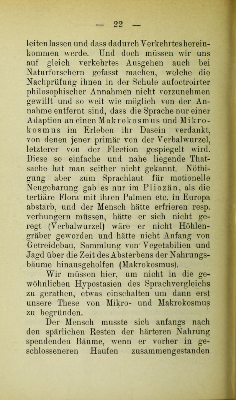 leiten lassen und dass dadurch Verkehrtesherein- kommen werde. Und doch müssen wir uns auf gleich verkehrtes Ausgehen auch bei Naturforschern gefasst machen, welche die Nachprüfung ihnen in der Schule aufoctroirter philosophisclier Annahmen nicht vorzunehmen geAvillt und so Aveit Avie möglich von der An- nahme entfernt sind, dass die Sprache nur einer Adaption an einen Makrokosm us und Mikro- kosmus im Erleben ihr Dasein verdankt, von denen jener primär von der Verbalwurzel, letzterer von der Flection gespiegelt AAÜrd. Diese so einfache und nahe liegende That- sache hat man seither nicht gekannt. Nöthi- gung aber zum Sprachlaut für motioneile Neugebarung gab es nur im Pliozän, als die tertiäre Flora mit ihien Palmen etc. in Europa abstarb, und der Mensch hätte erfrieren resp. A’erhungern müssen, hätte er sich nicht ge- regt (VerbalWurzel) Aväre er nicht Höhlen- gräber geAvorden und hätte nicht Anfang A'on Getreidebau, Sammlung \'on Vegetabilien und Jagd über die Zeit des Absterbens der Nahrungs- bäurae hinausgeholfen (Makrokosmus). Wii' müssen hier, um nicht in die ge- Avöhnlichen Hypostasien des Sprachvergleichs zu gerathen, etwas einschalten um dann erst unsere These von Mikro- und Makrokosmus zu begründen. Der Mensch musste sich anfangs nach den spärlichen Resten der härteren Nahrung spendenden Bäume, Avenn er vorher in ge- schlosseneren Haufen zusammengestanden