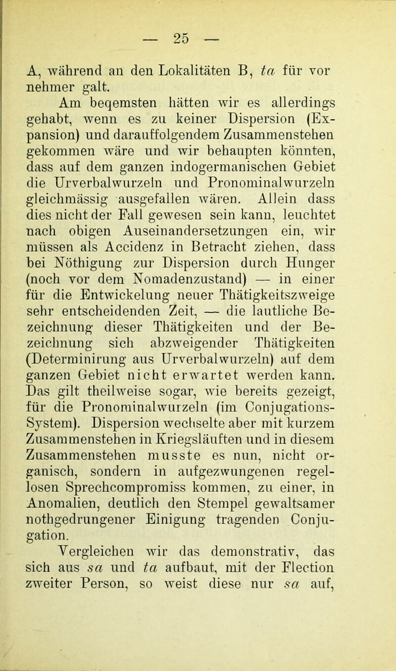 A, während an den Lokalitäten B, ta für vor nehmer galt. Ara beqerasten hätten wir es allerdings gehabt, wenn es zu keiner Dispersion (Ex- pansion) und darauffolgendera Zusararaenstehen gekommen wäre und wir behaupten könnten, dass auf dem ganzen indogermanischen Gebiet die Urverbalwurzeln und Pronominalwurzeln gleichmässig ausgefallen wären. Allein dass dies nicht der Fall gewesen sein kann, leuchtet nach obigen Auseinandersetzungen ein, wir müssen als Accidenz in Betracht ziehen, dass bei Nöthigung zur Dispersion durch Hunger (noch vor dem Nomadenzustand) — in einer für die Entwickelung neuer Thätigkeitszweige sehr entscheidenden Zeit, — die lautliche Be- zeichnung dieser Thätigkeiten und der Be- zeichnung sich abzweigender Thätigkeiten (Deterrainirung aus Urverbalwurzeln) auf dem ganzen Gebiet nicht erwartet werden kann. Das gilt theilweise sogar, wie bereits gezeigt, für die Pronorainalwurzeln (im Conjugations- System). Dispersion wechselte aber mit kurzem Zusammenstehen in Kriegsläuften und in diesem Zusammenstehen musste es nun, nicht or- ganisch, sondern in aufgezwungenen regel- losen Sprechcompromiss kommen, zu einer, in Anomalien, deutlich den Stempel gewaltsamer nothgedrungener Einigung tragenden Conju- gation. Vergleichen wir das demonstrativ, das sich aus sa und ta aufbaut, mit der Flection zweiter Person, so weist diese nur sa auf.