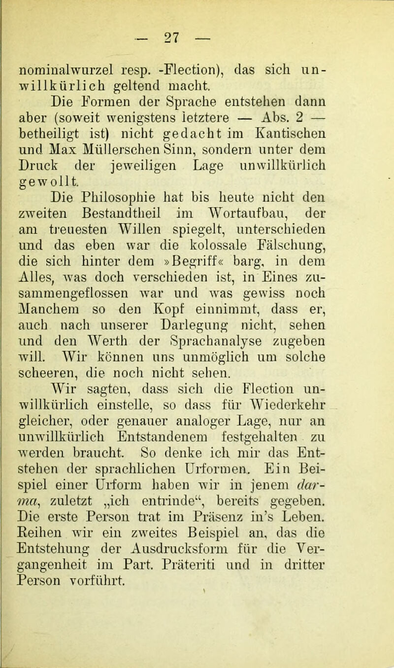 nomiüalwurzel resp. -Flection), das sich un- willkürlich geltend macht. Die Formen der Sprache entstehen dann aber (soweit wenigstens letztere — Abs. 2 — betheiligt ist) nicht gedacht im Kan tischen und Max Müllerschen Sinn, sondern unter dem Druck der jeweiligen Lage unwillkürlich gewollt. Die Philosophie hat bis heute nicht den zweiten Bestand theil im Wortaufbau, der am treuesten Willen spiegelt, unterschieden und das eben war die kolossale Fälschung, die sich hinter dem »Begriff« barg, in dem Alles, Avas doch verschieden ist, in Eines zu- sammengeflossen war und was gewiss noch Manchem so den Kopf einnimmt, dass er, auch nach unserer Darlegung nicht, sehen und den Werth der Sprachanalyse zugeben will. Wir können uns unmöglich um solche scheeren, die noch nicht sehen. Wir sagten, dass sich die Bdection un- willkürhch einstelle, so dass für Wiederkehr gleicher, oder genauer analoger Lage, nur an unAvillkürlich Entstandenem festgehalten zu Averden braucht. So denke ich mir das Ent- stehen der sprachhchen Urformen. Ein Bei- spiel einer Urform haben Avir in jenem dar- ma^ zuletzt „ich enhinde“, bereits gegeben. Die erste Person trat im Präsenz in’s Leben. Keihen Avir ein zAA^eites Beispiel an, das die Entstehung der Ausdrucksform für die Ver- gangenheit im Part. Präteriti und in dritter Person vorführt.