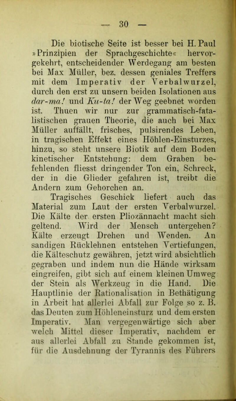 Die biotische Seite ist besser bei H. Paul • »Prinzipien der Sprachgeschichte« hervor- gekehrt, entscheidender Werdegang am besten bei Max Müller, bez. dessen geniales Treffers mit dem Imperativ der Verbalwnrzel, durch den erst zu unsern beiden Isolationen aus dar-ma! und Kii-tal der Weg geebnet worden ist. Thuen wir nur zur graminatisch-fata- !; listischen grauen Theorie, die auch bei Max Müller auffällt, frisches, pulsirendes Leben, in tragischen Effekt eines Höhlen-Einsturzes, hinzu, so steht unsere Biotik auf dem Boden kinetischer Entstehung: dem Graben be- fehlenden fliesst dringender Ton ein, Schreck, der in die Glieder gefahren ist, treibt die Andern zum Gehorchen an. Tragisches Geschick liefert auch das Material zum Laut der ersten Verbalwurzel. Die Kälte der ersten Plio/.ännacht macht sich geltend. Wird der Mensch untergehen? Kälte erzeugt Drehen und Wenden. An sandigen Rücklehnen entstehen Vertiefungen, die Kälteschutz gewähren, jetzt wird absichtlich gegraben und indem nun die Hände wirksam eingreifen, gibt sich auf einem kleinen Umweg j der Stein als Werkzeug in die Hand. Die Hauptlinie der Rationalisation in Bethätigung in Arbeit hat allerlei Abfall zur Folge so z. B. das Deuten zum Hühleneinsturz und dem ersten Imperativ. Man vergegenwärtige sich aber Avelch Mittel dieser Imperativ, nachdem er J aus allerlei Abfall zu Stande gekommen ist, ^ für die Ausdehnung der Tyrannis des Führers f