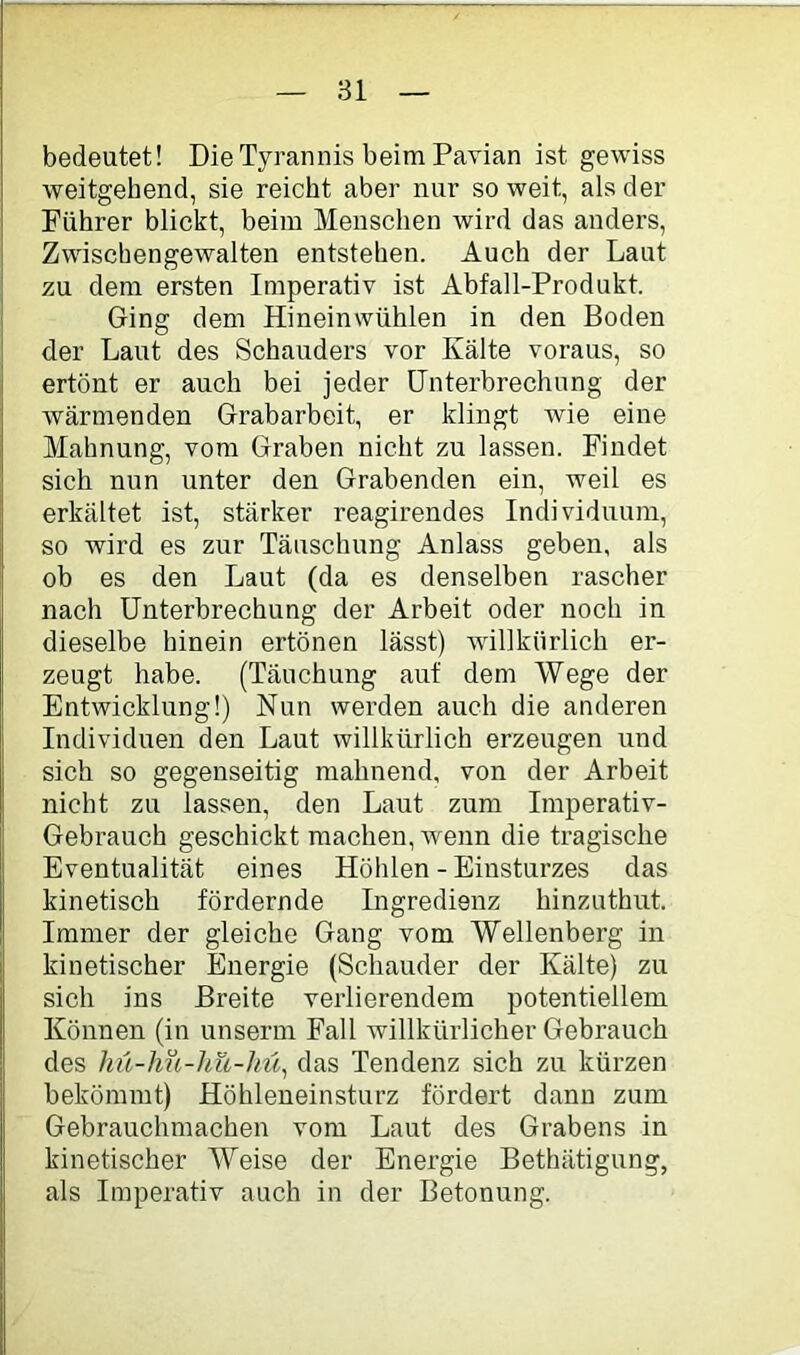 bedeutet! Die Tyrannis beim Pavian ist gewiss weitgehend, sie reicht aber nur so weit, als der Führer blickt, beim Menschen wird das anders, Zwischengewalten entstehen. Auch der Laut zu dem ersten Imperativ ist Abfall-Produkt. Ging dem Hineinwühlen in den Boden der Laut des Schauders vor Kälte voraus, so ertönt er auch bei jeder Unterbrechung der wärmenden Grabarbeit, er klingt wie eine Mahnung, vom Graben nicht zu lassen. Findet sich nun unter den Grabenden ein, weil es erkältet ist, stärker reagirendes Individuum, so wird es zur Täuschung Anlass geben, als ob es den Laut (da es denselben rascher nach Unterbrechung der Arbeit oder noch in dieselbe hinein ertönen lässt) willkürlich er- zeugt habe. (Täuchung auf dem Wege der Entwicklung!) Nun werden auch die anderen Individuen den Laut willkürlich erzeugen und sich so gegenseitig mahnend, von der Arbeit nicht zu lassen, den Laut zum Imperativ- Gebrauch geschickt machen, wenn die tragische Eventualität eines Höhlen - Einsturzes das kinetisch fördernde Ingredienz hinzuthut. Immer der gleiche Gang vom Wellenberg in kinetischer Energie (Schauder der Kälte) zu sich ins Breite verlierendem potentiellem Können (in unserm Fall willkürlicher Gebrauch des hü-hu-hü-lnl^ das Tendenz sich zu kürzen bekömmt) Höhleneinsturz fördert dann zum Gebrauchmachen vom Laut des Grabens in kinetischer Weise der Energie Bethätigung, als Imperativ auch in der Betonung.