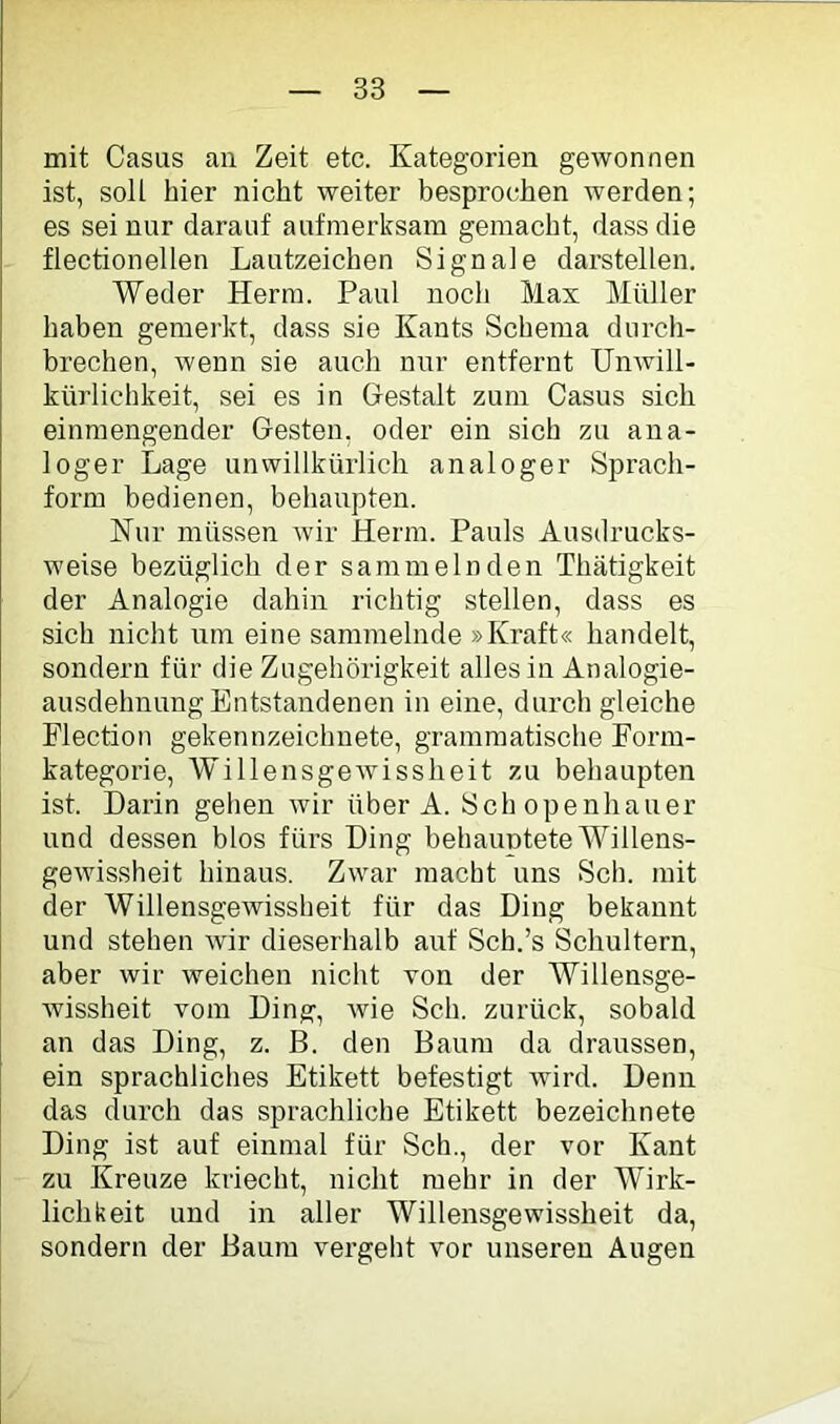 mit Casus an Zeit etc. Kategorien gewonnen ist, soll hier nicht weiter besprochen werden; es sei nur darauf aufmerksam gemacht, dass die flectionellen Lautzeichen Signale darstellen. Weder Herrn. Paul noch Max Müller haben gemerkt, dass sie Kants Schema durch- brechen, wenn sie auch nur entfernt Unwill- kürlichkeit, sei es in Gestalt zum Casus sich einraengender Gesten, oder ein sich zu ana- loger Lage unwillkürlich analoger Sprach- form bedienen, bebaupten. Nur müssen wir Herrn. Pauls Ausdrucks- weise bezüglich der sammelnden Thätigkeit der Analogie dahin richtig stellen, dass es sich nicht um eine sammelnde »Kraft« handelt, sondern für die Zugehörigkeit alles in Analogie- ausdehnung Entstandenen in eine, durch gleiche Flection gekennzeichnete, grammatische Form- kategorie, Willensgewissheit zu behaupten ist. Darin gehen wir über A. Schopenhauer und dessen blos fürs Ding behauptete Willens- gewissheit hinaus. Zwar macht uns Sch. mit der Willensgewissheit für das Ding bekannt und stellen wir dieserhalb auf Sch.’s Schultern, aber wir weichen nicht von der Willensge- wissheit vom Ding, wie Sch. zurück, sobald an das Ding, z. B. den Baum da draussen, ein sprachliches Etikett befestigt wird. Denn das durch das sprachliche Etikett bezeichnete Ding ist auf einmal für Sch., der vor Kant zu Kreuze kriecht, nicht mehr in der Wirk- lichkeit und in aller Willensgewissheit da, sondern der Baum vergeht vor unseren Augen