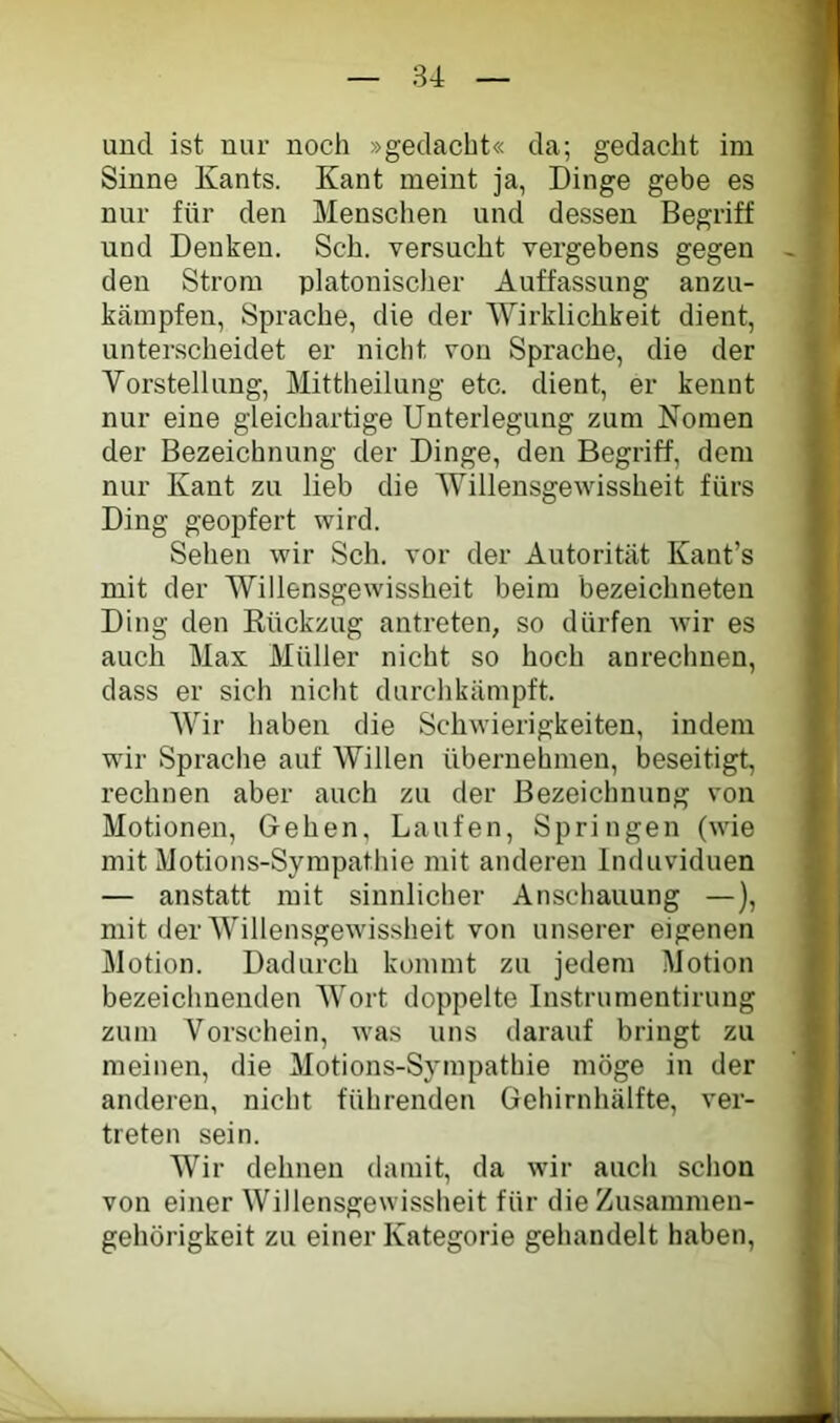 und ist nur noch »gedacht« da; gedacht im Sinne Kants. Kant meint ja, Dinge gebe es nur für den Menschen und dessen Begriff und Denken. Sch. versucht vergebens gegen den Strom platonischer Auffassung anzu- kärapfen, Sprache, die der Wirklichkeit dient, unterscheidet er nicht von Sprache, die der Vorstellung, Mittheilung etc. dient, er kennt nur eine gleichartige Unterlegung zum Nomen der Bezeichnung der Dinge, den Begriff, dem nur Kant zu lieb die Willensgewissheit fürs Ding geopfert wird. Sehen wir Sch. vor der Autorität Kant’s mit der Willensgewissheit beim bezeichneten Ding den Rückzug antreten, so dürfen wir es auch Max Müller nicht so hoch anrechuen, dass er sich nicht durchkämpft. Wir haben die Schwierigkeiten, indem wir Sprache auf Willen übernehmen, beseitigt, rechnen aber auch zu der Bezeichnung von Motionen, Gehen, Laufen, Springen (wie mit Motions-Sympathie mit anderen Induviduen — anstatt mit sinnlicher Anschauung —), mit der Willensgewissheit von unserer eigenen Motion. Dadurch kommt zu jedem Motion bezeichnenden Wort doppelte Instrumentirung zum Vorschein, was uns darauf bringt zu meinen, die Motions-Sympathie möge in der anderen, nicht führenden Gehirnhälfte, ver- treten sein. Wir dehnen damit, da wir auch sclion von einer Willensgewissheit für die Zusammen- gehörigkeit zu einer Kategorie gehandelt haben,