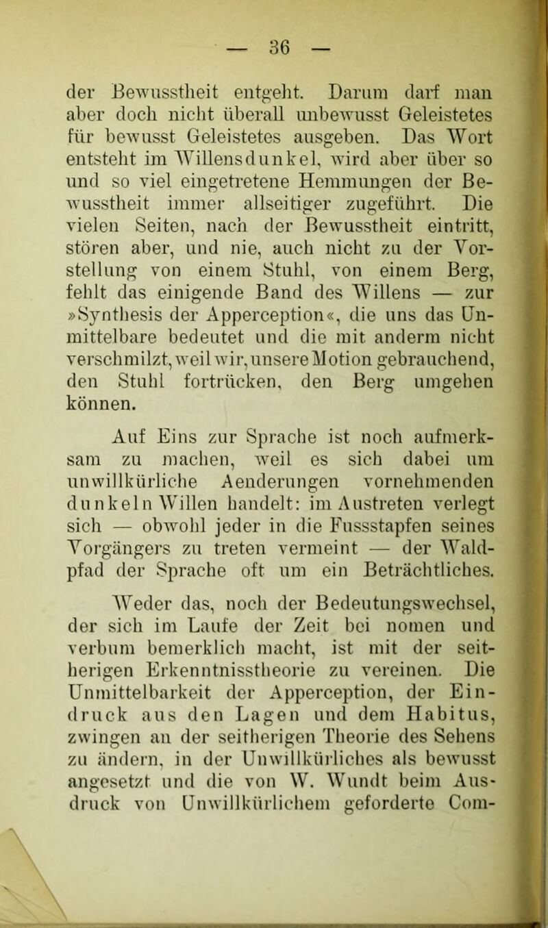 der Bewusstheit entgelit. Darum darf man aber doch nicht überall unbewusst Geleistetes für bewusst Geleistetes ausgeben. Das Wort entsteht im Willensdunkel, wird aber über so und so viel eingetretene Hemmungen der Be- Avusstheit immer allseitiger zugeführt. Die vielen Seiten, nach der Bewusstheit eintritt, stören aber, und nie, auch nicht zu der Vor- stellung von einem Stuhl, von einem Berg, fehlt das einigende Band des Willens — zur »Synthesis der Apperception«, die uns das Un- mittelbare bedeutet und die mit anderm nicht verschmilzt, weihvir, unsere Motion gebrauchend, den Stuhl fortrücken, den Berg umgehen können. Auf Eins zur Sprache ist noch aufmerk- sam zu machen, Aveil es sich dabei um unwillkürliche Aenderungen vornehmenden dunkeln Willen handelt: im Austreten verlegt sich — obAvohl jeder in die Fussstapfen seines Vorgängers zu treten vermeint — der Wald- pfad der Sprache oft um ein Beträchtliches. AVeder das, noch der BedeutungsAvechsel, der sich im Laufe der Zeit bei nomen und verbum bemerklich macht, ist mit der seit- herigen Erkenntnisstheorie zu vereinen. Die Unmittelbarkeit der Apperception, der Ein- druck aus den Lagen und dem Habitus, zwingen an der seitherigen Theorie des Sehens zu ändern, in der UiiAvillkürliches als beAvusst angesetzt und die von W. Wundt beim Aus- druck von Unwillkürlichem geforderte Com-