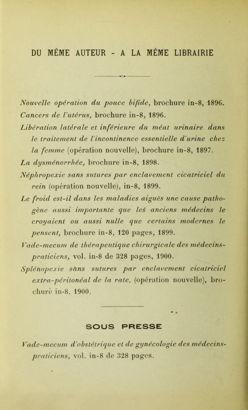 DU MÊME AUTEUR - A LA MÊME LIBRAIRIE Nouvelle opération du pouce bifide, brochure in-8, 189G. Cancers de l’utérus, brochure in-8, 1896. Libération latérale et inférieure du méat urinaire dans le traitement de l’incontinence essentielle d'urine chez la femme (opération nouvelle), brochure in-8, 1897. La dysménorrhée, brochure in-8, 1898. Néphropexie sans sutures par enclavement cicatriciel du rein (opération nouvelle), in-8, 1899. Le froid est-il dans les maladies aigues une cause patho- gène aussi importante que leé anciens médecins le croyaient ou aussi nulle que certains modernes le pensent, brochure in-8, 120 pages, 1899. Vade-mecum de thérapeutique chirurgicale des médecins- praticiens, vol. in-8 de 328 pages, 1900. Splénopexie sttns sutures par enclavement cicatriciel extra-péritonéal de la rate, (opération nouvelle), bro- chure in-8. 1900. SOUS PRESSE Vade-mecum d’obstétrique et de gynécologie des médecins- praticiens, vol. in-8 de 328 pages.