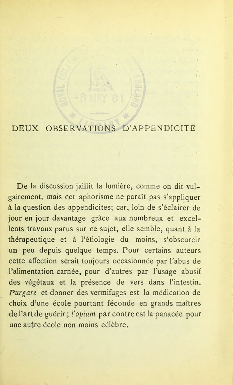 DEUX OBSERVATIONS D’APPENDICITE De la discussion jaillit la lumière, comme on dit vul- gairement, mais cet aphorisme ne paraît pas s’appliquer à la question des appendicites; car, loin de s’éclairer de jour en jour davantage grâce aux nombreux et excel- lents travaux parus sur ce sujet, elle semble, quant à la thérapeutique et à l’étiologie du moins, s’obscurcir un peu depuis quelque temps. Pour certains auteurs cette affection serait toujours occasionnée par l’abus de l’alimentation carnée, pour d’autres par l’usage abusif des végétaux et la présence de vers dans l’intestin. Purgare et donner des vermifuges est la médication de choix d’une école pourtant féconde en grands maîtres de l’artde guérir; l'opium par contre est la panacée pour une autre école non moins célèbre.