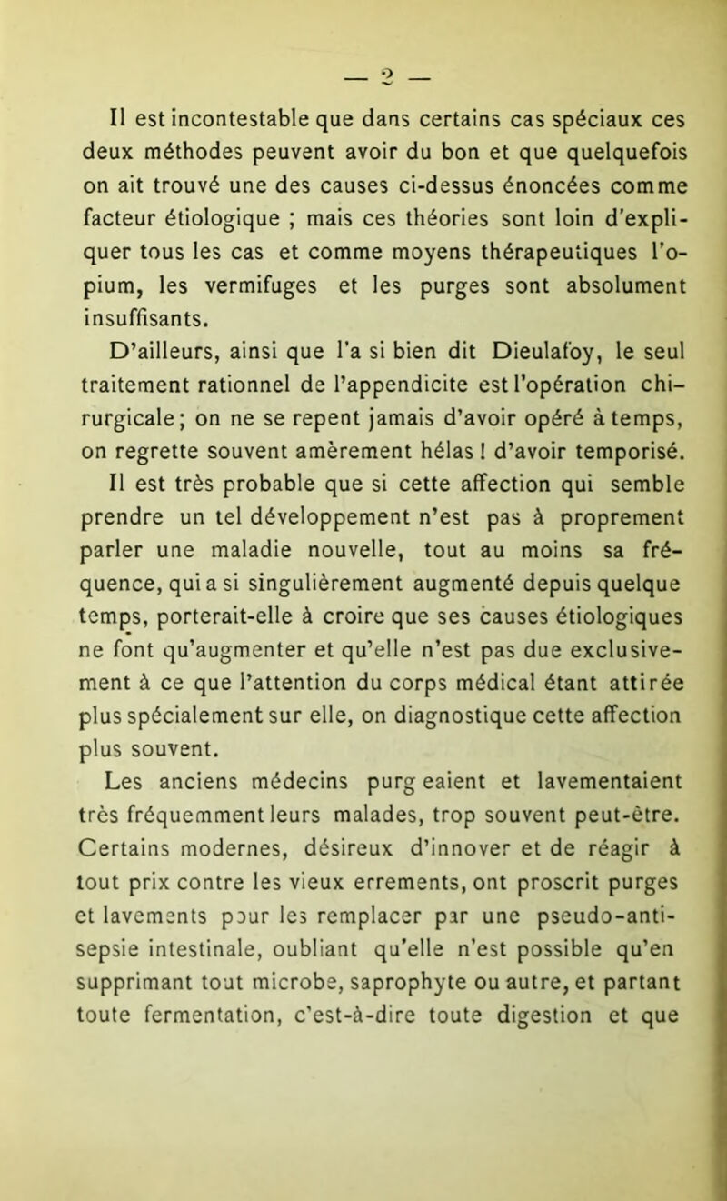 deux méthodes peuvent avoir du bon et que quelquefois on ait trouvé une des causes ci-dessus énoncées comme facteur étiologique ; mais ces théories sont loin d’expli- quer tous les cas et comme moyens thérapeutiques l’o- pium, les vermifuges et les purges sont absolument insuffisants. D’ailleurs, ainsi que l’a si bien dit Dieulafoy, le seul traitement rationnel de l’appendicite est l’opération chi- rurgicale; on ne se repent jamais d’avoir opéré à temps, on regrette souvent amèrement hélas ! d’avoir temporisé. Il est très probable que si cette affection qui semble prendre un tel développement n’est pas à proprement parler une maladie nouvelle, tout au moins sa fré- quence, qui a si singulièrement augmenté depuis quelque temps, porterait-elle à croire que ses causes étiologiques ne font qu’augmenter et qu’elle n’est pas due exclusive- ment à ce que l’attention du corps médical étant attirée plus spécialement sur elle, on diagnostique cette affection plus souvent. Les anciens médecins purg eaient et lavementaient très fréquemment leurs malades, trop souvent peut-être. Certains modernes, désireux d’innover et de réagir à tout prix contre les vieux errements, ont proscrit purges et lavements peur les remplacer par une pseudo-anti- sepsie intestinale, oubliant qu’elle n’est possible qu’en supprimant tout microbe, saprophyte ou autre, et partant toute fermentation, c’est-à-dire toute digestion et que