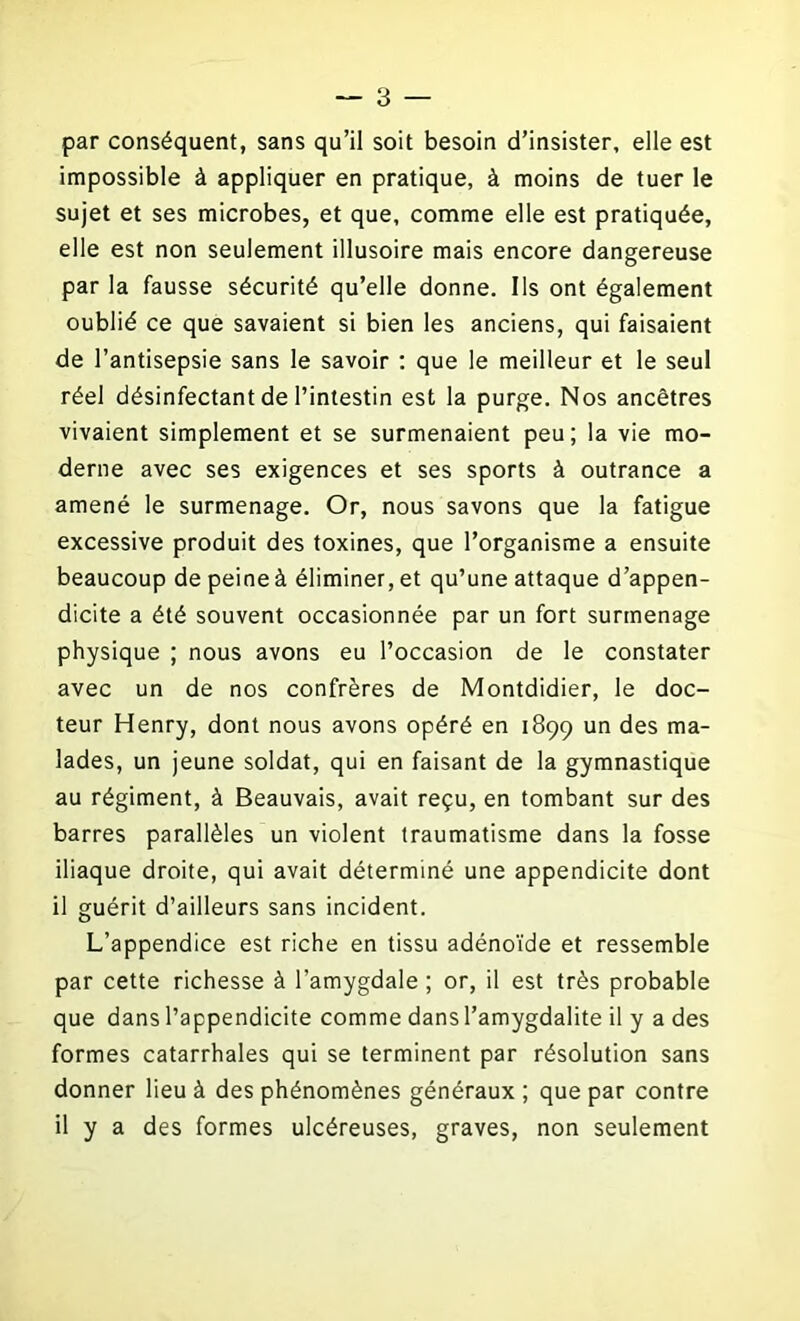 par conséquent, sans qu’il soit besoin d’insister, elle est impossible à appliquer en pratique, à moins de tuer le sujet et ses microbes, et que, comme elle est pratiquée, elle est non seulement illusoire mais encore dangereuse par la fausse sécurité qu’elle donne. Ils ont également oublié ce que savaient si bien les anciens, qui faisaient de l’antisepsie sans le savoir : que le meilleur et le seul réel désinfectant de l’intestin est la purge. Nos ancêtres vivaient simplement et se surmenaient peu; la vie mo- derne avec ses exigences et ses sports à outrance a amené le surmenage. Or, nous savons que la fatigue excessive produit des toxines, que l’organisme a ensuite beaucoup de peine à éliminer, et qu’une attaque d’appen- dicite a été souvent occasionnée par un fort surmenage physique ; nous avons eu l’occasion de le constater avec un de nos confrères de Montdidier, le doc- teur Henry, dont nous avons opéré en 1899 un des ma- lades, un jeune soldat, qui en faisant de la gymnastique au régiment, à Beauvais, avait reçu, en tombant sur des barres parallèles un violent traumatisme dans la fosse iliaque droite, qui avait déterminé une appendicite dont il guérit d’ailleurs sans incident. L’appendice est riche en tissu adénoïde et ressemble par cette richesse à l’amygdale ; or, il est très probable que dans l’appendicite comme dans l’amygdalite il y a des formes catarrhales qui se terminent par résolution sans donner lieu à des phénomènes généraux ; que par contre il y a des formes ulcéreuses, graves, non seulement